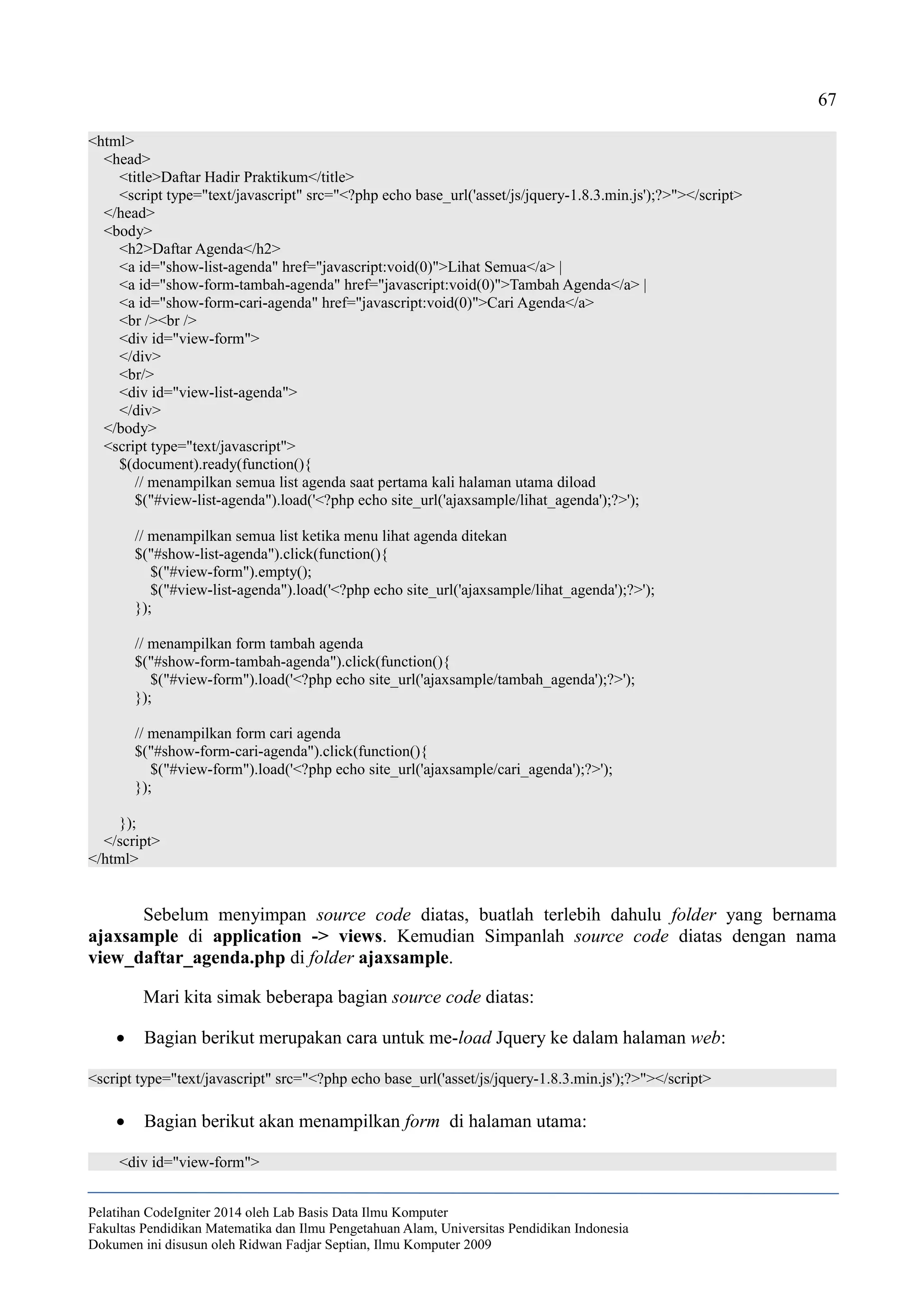 67
<html>
<head>
<title>Daftar Hadir Praktikum</title>
<script type="text/javascript" src="<?php echo base_url('asset/js/jquery-1.8.3.min.js');?>"></script>
</head>
<body>
<h2>Daftar Agenda</h2>
<a id="show-list-agenda" href="javascript:void(0)">Lihat Semua</a> |
<a id="show-form-tambah-agenda" href="javascript:void(0)">Tambah Agenda</a> |
<a id="show-form-cari-agenda" href="javascript:void(0)">Cari Agenda</a>
<br /><br />
<div id="view-form">
</div>
<br/>
<div id="view-list-agenda">
</div>
</body>
<script type="text/javascript">
$(document).ready(function(){
// menampilkan semua list agenda saat pertama kali halaman utama diload
$("#view-list-agenda").load('<?php echo site_url('ajaxsample/lihat_agenda');?>');
// menampilkan semua list ketika menu lihat agenda ditekan
$("#show-list-agenda").click(function(){
$("#view-form").empty();
$("#view-list-agenda").load('<?php echo site_url('ajaxsample/lihat_agenda');?>');
});
// menampilkan form tambah agenda
$("#show-form-tambah-agenda").click(function(){
$("#view-form").load('<?php echo site_url('ajaxsample/tambah_agenda');?>');
});
// menampilkan form cari agenda
$("#show-form-cari-agenda").click(function(){
$("#view-form").load('<?php echo site_url('ajaxsample/cari_agenda');?>');
});
});
</script>
</html>
Sebelum menyimpan source code diatas, buatlah terlebih dahulu folder yang bernama
ajaxsample di application -> views. Kemudian Simpanlah source code diatas dengan nama
view_daftar_agenda.php di folder ajaxsample.
Mari kita simak beberapa bagian source code diatas:
 Bagian berikut merupakan cara untuk me-load Jquery ke dalam halaman web:
<script type="text/javascript" src="<?php echo base_url('asset/js/jquery-1.8.3.min.js');?>"></script>
 Bagian berikut akan menampilkan form di halaman utama:
<div id="view-form">
Pelatihan CodeIgniter 2014 oleh Lab Basis Data Ilmu Komputer
Fakultas Pendidikan Matematika dan Ilmu Pengetahuan Alam, Universitas Pendidikan Indonesia
Dokumen ini disusun oleh Ridwan Fadjar Septian, Ilmu Komputer 2009
 