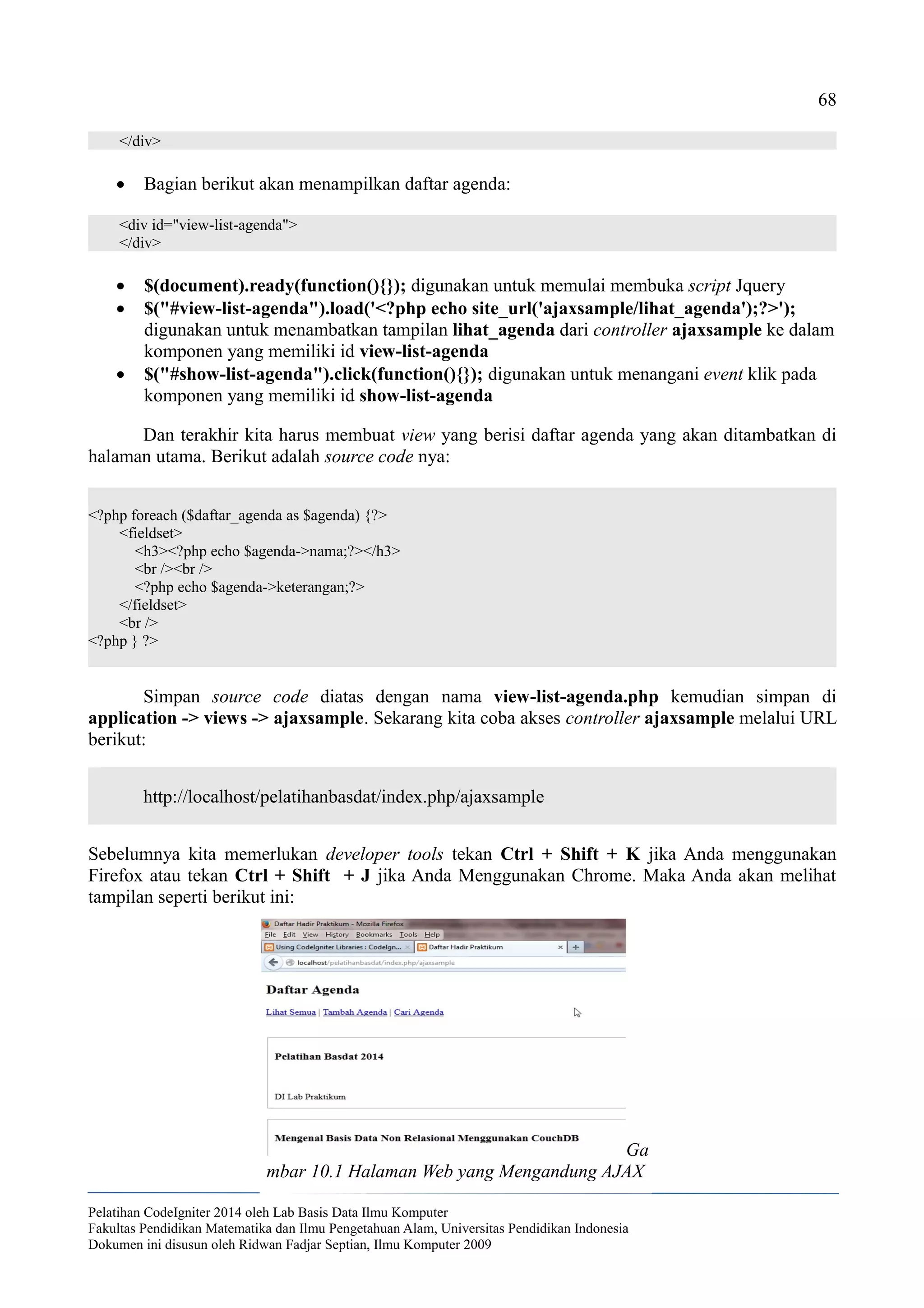 68
</div>
 Bagian berikut akan menampilkan daftar agenda:
<div id="view-list-agenda">
</div>
 $(document).ready(function(){}); digunakan untuk memulai membuka script Jquery
 $("#view-list-agenda").load('<?php echo site_url('ajaxsample/lihat_agenda');?>');
digunakan untuk menambatkan tampilan lihat_agenda dari controller ajaxsample ke dalam
komponen yang memiliki id view-list-agenda
 $("#show-list-agenda").click(function(){}); digunakan untuk menangani event klik pada
komponen yang memiliki id show-list-agenda
Dan terakhir kita harus membuat view yang berisi daftar agenda yang akan ditambatkan di
halaman utama. Berikut adalah source code nya:
<?php foreach ($daftar_agenda as $agenda) {?>
<fieldset>
<h3><?php echo $agenda->nama;?></h3>
<br /><br />
<?php echo $agenda->keterangan;?>
</fieldset>
<br />
<?php } ?>
Simpan source code diatas dengan nama view-list-agenda.php kemudian simpan di
application -> views -> ajaxsample. Sekarang kita coba akses controller ajaxsample melalui URL
berikut:
http://localhost/pelatihanbasdat/index.php/ajaxsample
Sebelumnya kita memerlukan developer tools tekan Ctrl + Shift + K jika Anda menggunakan
Firefox atau tekan Ctrl + Shift + J jika Anda Menggunakan Chrome. Maka Anda akan melihat
tampilan seperti berikut ini:
Pelatihan CodeIgniter 2014 oleh Lab Basis Data Ilmu Komputer
Fakultas Pendidikan Matematika dan Ilmu Pengetahuan Alam, Universitas Pendidikan Indonesia
Dokumen ini disusun oleh Ridwan Fadjar Septian, Ilmu Komputer 2009
Ga
mbar 10.1 Halaman Web yang Mengandung AJAX
 
