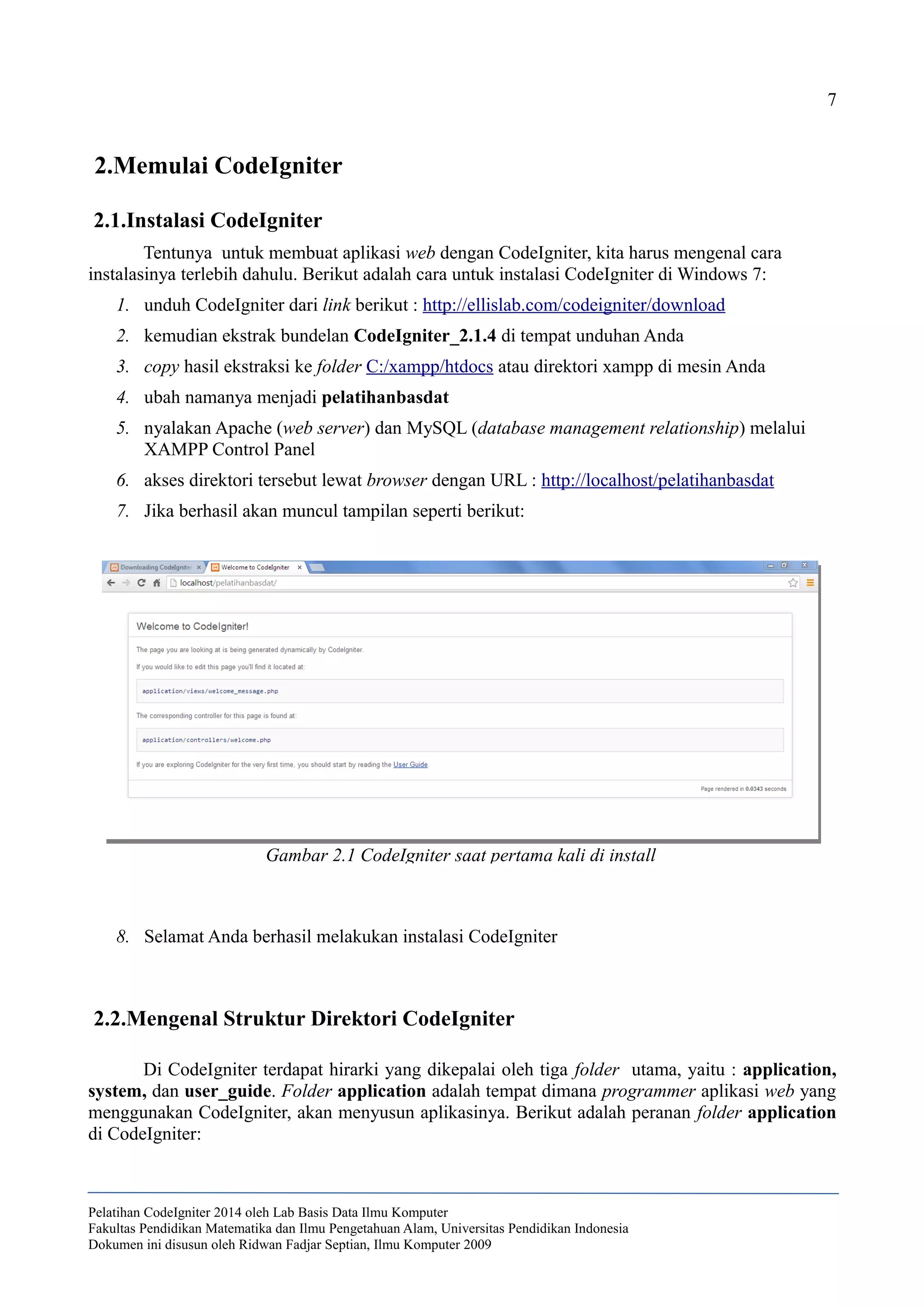 7
2.Memulai CodeIgniter
2.1.Instalasi CodeIgniter
Tentunya untuk membuat aplikasi web dengan CodeIgniter, kita harus mengenal cara
instalasinya terlebih dahulu. Berikut adalah cara untuk instalasi CodeIgniter di Windows 7:
1. unduh CodeIgniter dari link berikut : http://ellislab.com/codeigniter/download
2. kemudian ekstrak bundelan CodeIgniter_2.1.4 di tempat unduhan Anda
3. copy hasil ekstraksi ke folder C:/xampp/htdocs atau direktori xampp di mesin Anda
4. ubah namanya menjadi pelatihanbasdat
5. nyalakan Apache (web server) dan MySQL (database management relationship) melalui
XAMPP Control Panel
6. akses direktori tersebut lewat browser dengan URL : http://localhost/pelatihanbasdat
7. Jika berhasil akan muncul tampilan seperti berikut:
8. Selamat Anda berhasil melakukan instalasi CodeIgniter
2.2.Mengenal Struktur Direktori CodeIgniter
Di CodeIgniter terdapat hirarki yang dikepalai oleh tiga folder utama, yaitu : application,
system, dan user_guide. Folder application adalah tempat dimana programmer aplikasi web yang
menggunakan CodeIgniter, akan menyusun aplikasinya. Berikut adalah peranan folder application
di CodeIgniter:
Pelatihan CodeIgniter 2014 oleh Lab Basis Data Ilmu Komputer
Fakultas Pendidikan Matematika dan Ilmu Pengetahuan Alam, Universitas Pendidikan Indonesia
Dokumen ini disusun oleh Ridwan Fadjar Septian, Ilmu Komputer 2009
Gambar 2.1 CodeIgniter saat pertama kali di install
 
