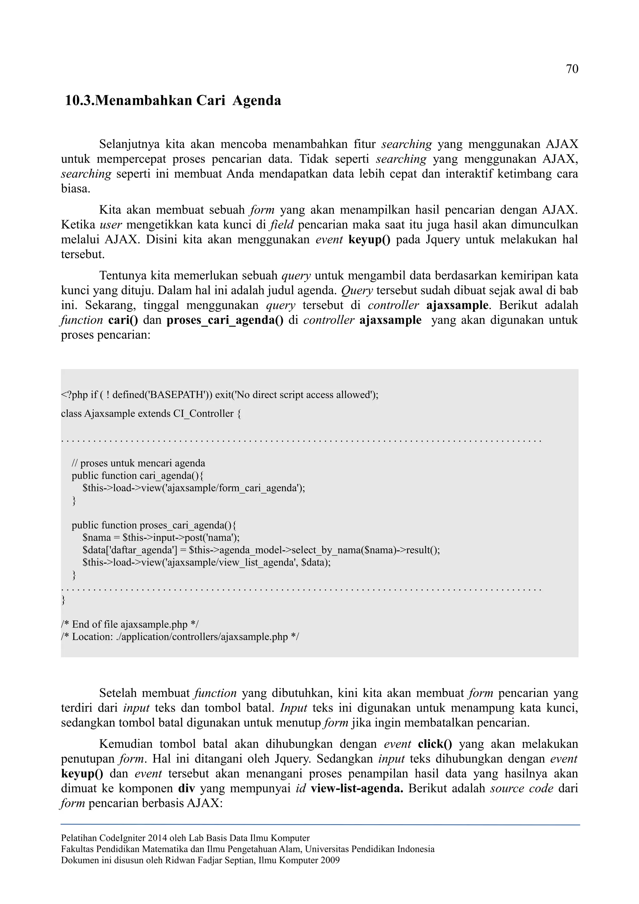 70
10.3.Menambahkan Cari Agenda
Selanjutnya kita akan mencoba menambahkan fitur searching yang menggunakan AJAX
untuk mempercepat proses pencarian data. Tidak seperti searching yang menggunakan AJAX,
searching seperti ini membuat Anda mendapatkan data lebih cepat dan interaktif ketimbang cara
biasa.
Kita akan membuat sebuah form yang akan menampilkan hasil pencarian dengan AJAX.
Ketika user mengetikkan kata kunci di field pencarian maka saat itu juga hasil akan dimunculkan
melalui AJAX. Disini kita akan menggunakan event keyup() pada Jquery untuk melakukan hal
tersebut.
Tentunya kita memerlukan sebuah query untuk mengambil data berdasarkan kemiripan kata
kunci yang dituju. Dalam hal ini adalah judul agenda. Query tersebut sudah dibuat sejak awal di bab
ini. Sekarang, tinggal menggunakan query tersebut di controller ajaxsample. Berikut adalah
function cari() dan proses_cari_agenda() di controller ajaxsample yang akan digunakan untuk
proses pencarian:
<?php if ( ! defined('BASEPATH')) exit('No direct script access allowed');
class Ajaxsample extends CI_Controller {
. . . . . . . . . . . . . . . . . . . . . . . . . . . . . . . . . . . . . . . . . . . . . . . . . . . . . . . . . . . . . . . . . . . . . . . . . . . . . . . . . . . . . . . . . .
// proses untuk mencari agenda
public function cari_agenda(){
$this->load->view('ajaxsample/form_cari_agenda');
}
public function proses_cari_agenda(){
$nama = $this->input->post('nama');
$data['daftar_agenda'] = $this->agenda_model->select_by_nama($nama)->result();
$this->load->view('ajaxsample/view_list_agenda', $data);
}
. . . . . . . . . . . . . . . . . . . . . . . . . . . . . . . . . . . . . . . . . . . . . . . . . . . . . . . . . . . . . . . . . . . . . . . . . . . . . . . . . . . . . . . . . .
}
/* End of file ajaxsample.php */
/* Location: ./application/controllers/ajaxsample.php */
Setelah membuat function yang dibutuhkan, kini kita akan membuat form pencarian yang
terdiri dari input teks dan tombol batal. Input teks ini digunakan untuk menampung kata kunci,
sedangkan tombol batal digunakan untuk menutup form jika ingin membatalkan pencarian.
Kemudian tombol batal akan dihubungkan dengan event click() yang akan melakukan
penutupan form. Hal ini ditangani oleh Jquery. Sedangkan input teks dihubungkan dengan event
keyup() dan event tersebut akan menangani proses penampilan hasil data yang hasilnya akan
dimuat ke komponen div yang mempunyai id view-list-agenda. Berikut adalah source code dari
form pencarian berbasis AJAX:
Pelatihan CodeIgniter 2014 oleh Lab Basis Data Ilmu Komputer
Fakultas Pendidikan Matematika dan Ilmu Pengetahuan Alam, Universitas Pendidikan Indonesia
Dokumen ini disusun oleh Ridwan Fadjar Septian, Ilmu Komputer 2009
 