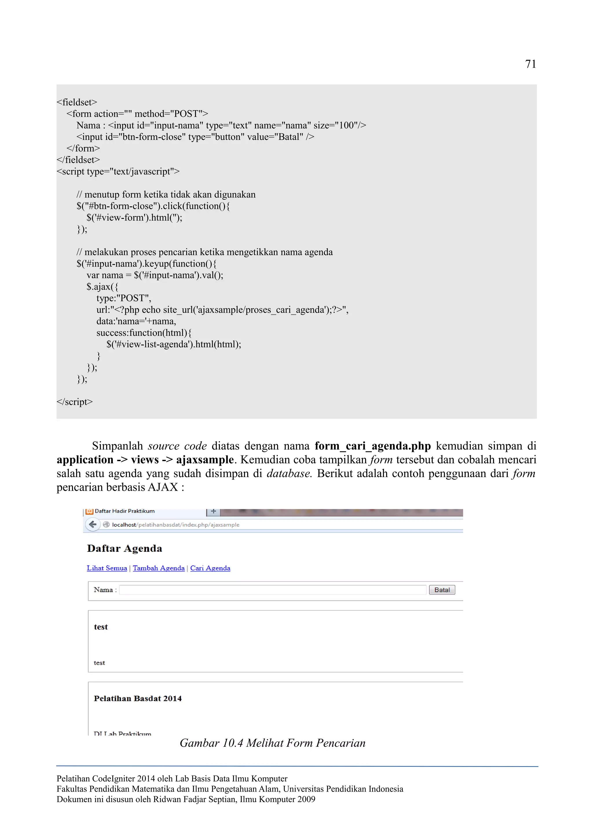 71
<fieldset>
<form action="" method="POST">
Nama : <input id="input-nama" type="text" name="nama" size="100"/>
<input id="btn-form-close" type="button" value="Batal" />
</form>
</fieldset>
<script type="text/javascript">
// menutup form ketika tidak akan digunakan
$("#btn-form-close").click(function(){
$('#view-form').html('');
});
// melakukan proses pencarian ketika mengetikkan nama agenda
$('#input-nama').keyup(function(){
var nama = $('#input-nama').val();
$.ajax({
type:"POST",
url:"<?php echo site_url('ajaxsample/proses_cari_agenda');?>",
data:'nama='+nama,
success:function(html){
$('#view-list-agenda').html(html);
}
});
});
</script>
Simpanlah source code diatas dengan nama form_cari_agenda.php kemudian simpan di
application -> views -> ajaxsample. Kemudian coba tampilkan form tersebut dan cobalah mencari
salah satu agenda yang sudah disimpan di database. Berikut adalah contoh penggunaan dari form
pencarian berbasis AJAX :
Pelatihan CodeIgniter 2014 oleh Lab Basis Data Ilmu Komputer
Fakultas Pendidikan Matematika dan Ilmu Pengetahuan Alam, Universitas Pendidikan Indonesia
Dokumen ini disusun oleh Ridwan Fadjar Septian, Ilmu Komputer 2009
Gambar 10.4 Melihat Form Pencarian
 