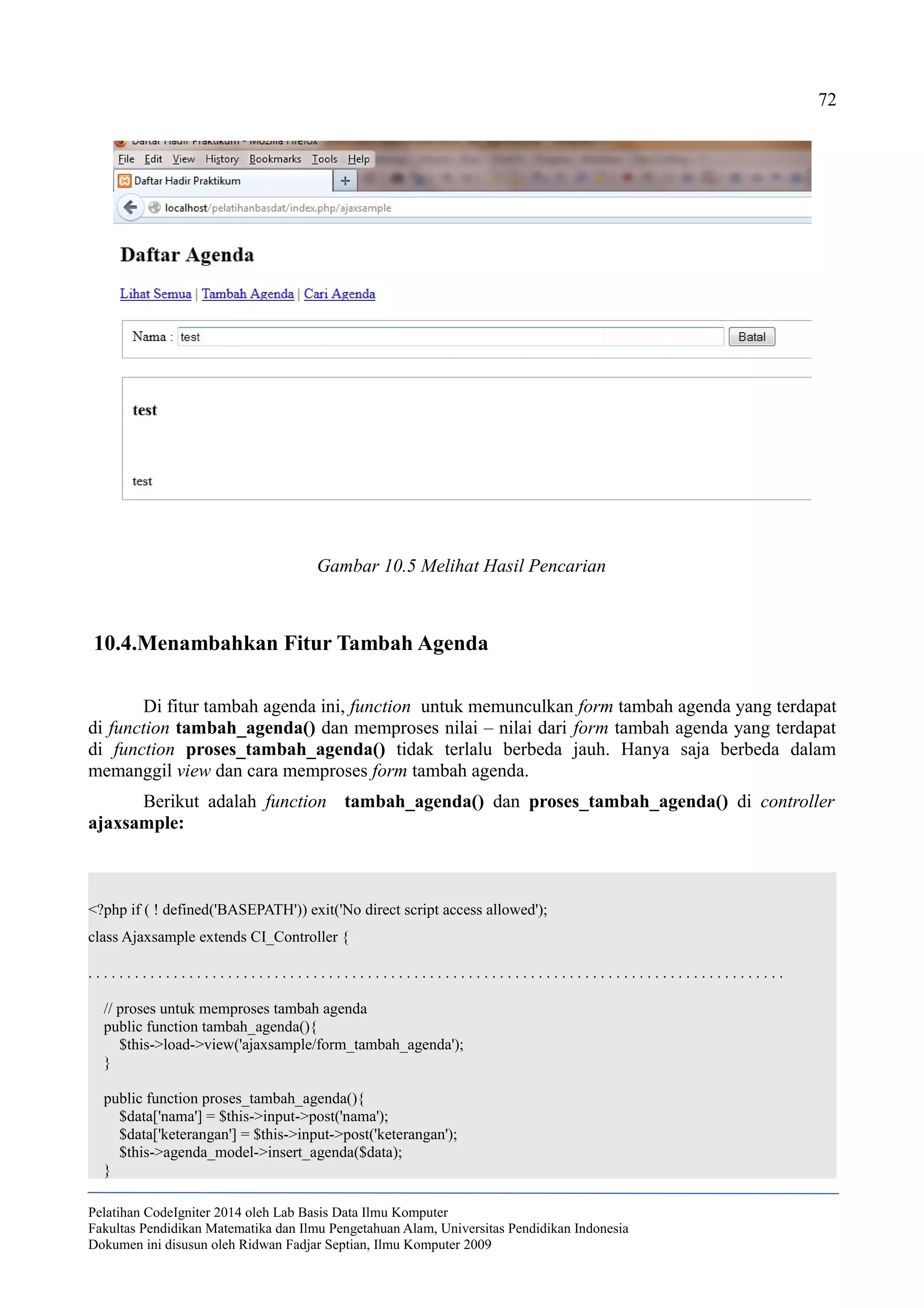 72
10.4.Menambahkan Fitur Tambah Agenda
Di fitur tambah agenda ini, function untuk memunculkan form tambah agenda yang terdapat
di function tambah_agenda() dan memproses nilai – nilai dari form tambah agenda yang terdapat
di function proses_tambah_agenda() tidak terlalu berbeda jauh. Hanya saja berbeda dalam
memanggil view dan cara memproses form tambah agenda.
Berikut adalah function tambah_agenda() dan proses_tambah_agenda() di controller
ajaxsample:
<?php if ( ! defined('BASEPATH')) exit('No direct script access allowed');
class Ajaxsample extends CI_Controller {
. . . . . . . . . . . . . . . . . . . . . . . . . . . . . . . . . . . . . . . . . . . . . . . . . . . . . . . . . . . . . . . . . . . . . . . . . . . . . . . . . . . . . . . . . .
// proses untuk memproses tambah agenda
public function tambah_agenda(){
$this->load->view('ajaxsample/form_tambah_agenda');
}
public function proses_tambah_agenda(){
$data['nama'] = $this->input->post('nama');
$data['keterangan'] = $this->input->post('keterangan');
$this->agenda_model->insert_agenda($data);
}
Pelatihan CodeIgniter 2014 oleh Lab Basis Data Ilmu Komputer
Fakultas Pendidikan Matematika dan Ilmu Pengetahuan Alam, Universitas Pendidikan Indonesia
Dokumen ini disusun oleh Ridwan Fadjar Septian, Ilmu Komputer 2009
Gambar 10.5 Melihat Hasil Pencarian
 