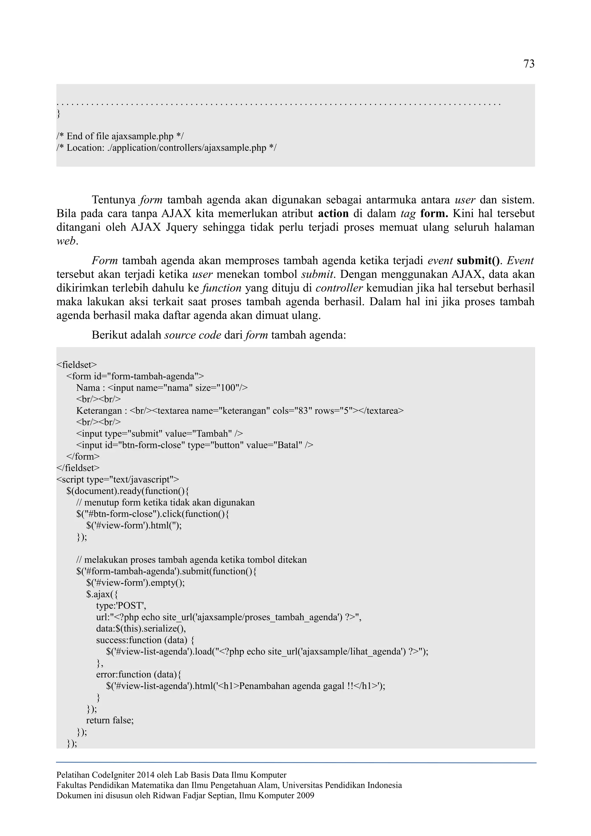 73
. . . . . . . . . . . . . . . . . . . . . . . . . . . . . . . . . . . . . . . . . . . . . . . . . . . . . . . . . . . . . . . . . . . . . . . . . . . . . . . . . . . . . . . . . .
}
/* End of file ajaxsample.php */
/* Location: ./application/controllers/ajaxsample.php */
Tentunya form tambah agenda akan digunakan sebagai antarmuka antara user dan sistem.
Bila pada cara tanpa AJAX kita memerlukan atribut action di dalam tag form. Kini hal tersebut
ditangani oleh AJAX Jquery sehingga tidak perlu terjadi proses memuat ulang seluruh halaman
web.
Form tambah agenda akan memproses tambah agenda ketika terjadi event submit(). Event
tersebut akan terjadi ketika user menekan tombol submit. Dengan menggunakan AJAX, data akan
dikirimkan terlebih dahulu ke function yang dituju di controller kemudian jika hal tersebut berhasil
maka lakukan aksi terkait saat proses tambah agenda berhasil. Dalam hal ini jika proses tambah
agenda berhasil maka daftar agenda akan dimuat ulang.
Berikut adalah source code dari form tambah agenda:
<fieldset>
<form id="form-tambah-agenda">
Nama : <input name="nama" size="100"/>
<br/><br/>
Keterangan : <br/><textarea name="keterangan" cols="83" rows="5"></textarea>
<br/><br/>
<input type="submit" value="Tambah" />
<input id="btn-form-close" type="button" value="Batal" />
</form>
</fieldset>
<script type="text/javascript">
$(document).ready(function(){
// menutup form ketika tidak akan digunakan
$("#btn-form-close").click(function(){
$('#view-form').html('');
});
// melakukan proses tambah agenda ketika tombol ditekan
$('#form-tambah-agenda').submit(function(){
$('#view-form').empty();
$.ajax({
type:'POST',
url:"<?php echo site_url('ajaxsample/proses_tambah_agenda') ?>",
data:$(this).serialize(),
success:function (data) {
$('#view-list-agenda').load("<?php echo site_url('ajaxsample/lihat_agenda') ?>");
},
error:function (data){
$('#view-list-agenda').html('<h1>Penambahan agenda gagal !!</h1>');
}
});
return false;
});
});
Pelatihan CodeIgniter 2014 oleh Lab Basis Data Ilmu Komputer
Fakultas Pendidikan Matematika dan Ilmu Pengetahuan Alam, Universitas Pendidikan Indonesia
Dokumen ini disusun oleh Ridwan Fadjar Septian, Ilmu Komputer 2009
 