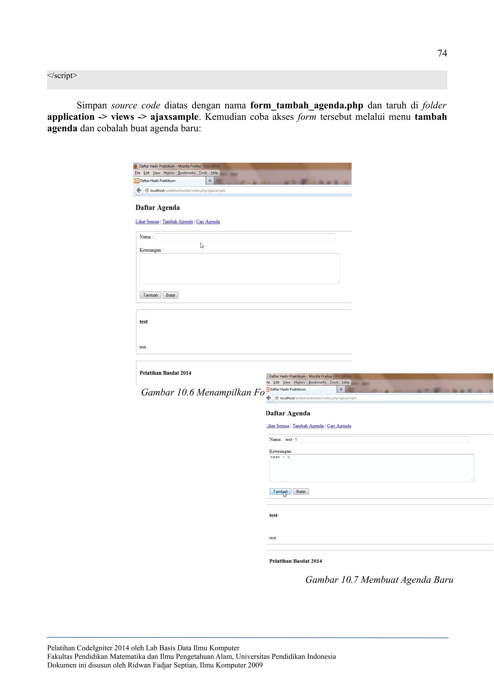 74
</script>
Simpan source code diatas dengan nama form_tambah_agenda.php dan taruh di folder
application -> views -> ajaxsample. Kemudian coba akses form tersebut melalui menu tambah
agenda dan cobalah buat agenda baru:
Pelatihan CodeIgniter 2014 oleh Lab Basis Data Ilmu Komputer
Fakultas Pendidikan Matematika dan Ilmu Pengetahuan Alam, Universitas Pendidikan Indonesia
Dokumen ini disusun oleh Ridwan Fadjar Septian, Ilmu Komputer 2009
Gambar 10.6 Menampilkan Form Tambah Agenda
Gambar 10.7 Membuat Agenda Baru
 