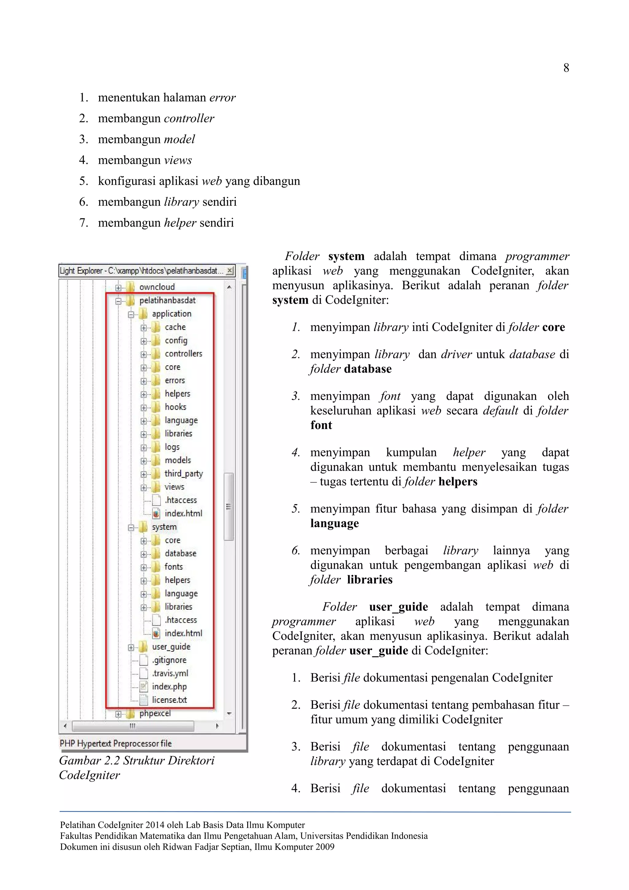 8
1. menentukan halaman error
2. membangun controller
3. membangun model
4. membangun views
5. konfigurasi aplikasi web yang dibangun
6. membangun library sendiri
7. membangun helper sendiri
Folder system adalah tempat dimana programmer
aplikasi web yang menggunakan CodeIgniter, akan
menyusun aplikasinya. Berikut adalah peranan folder
system di CodeIgniter:
1. menyimpan library inti CodeIgniter di folder core
2. menyimpan library dan driver untuk database di
folder database
3. menyimpan font yang dapat digunakan oleh
keseluruhan aplikasi web secara default di folder
font
4. menyimpan kumpulan helper yang dapat
digunakan untuk membantu menyelesaikan tugas
– tugas tertentu di folder helpers
5. menyimpan fitur bahasa yang disimpan di folder
language
6. menyimpan berbagai library lainnya yang
digunakan untuk pengembangan aplikasi web di
folder libraries
Folder user_guide adalah tempat dimana
programmer aplikasi web yang menggunakan
CodeIgniter, akan menyusun aplikasinya. Berikut adalah
peranan folder user_guide di CodeIgniter:
1. Berisi file dokumentasi pengenalan CodeIgniter
2. Berisi file dokumentasi tentang pembahasan fitur –
fitur umum yang dimiliki CodeIgniter
3. Berisi file dokumentasi tentang penggunaan
library yang terdapat di CodeIgniter
4. Berisi file dokumentasi tentang penggunaan
Pelatihan CodeIgniter 2014 oleh Lab Basis Data Ilmu Komputer
Fakultas Pendidikan Matematika dan Ilmu Pengetahuan Alam, Universitas Pendidikan Indonesia
Dokumen ini disusun oleh Ridwan Fadjar Septian, Ilmu Komputer 2009
Gambar 2.2 Struktur Direktori
CodeIgniter
 