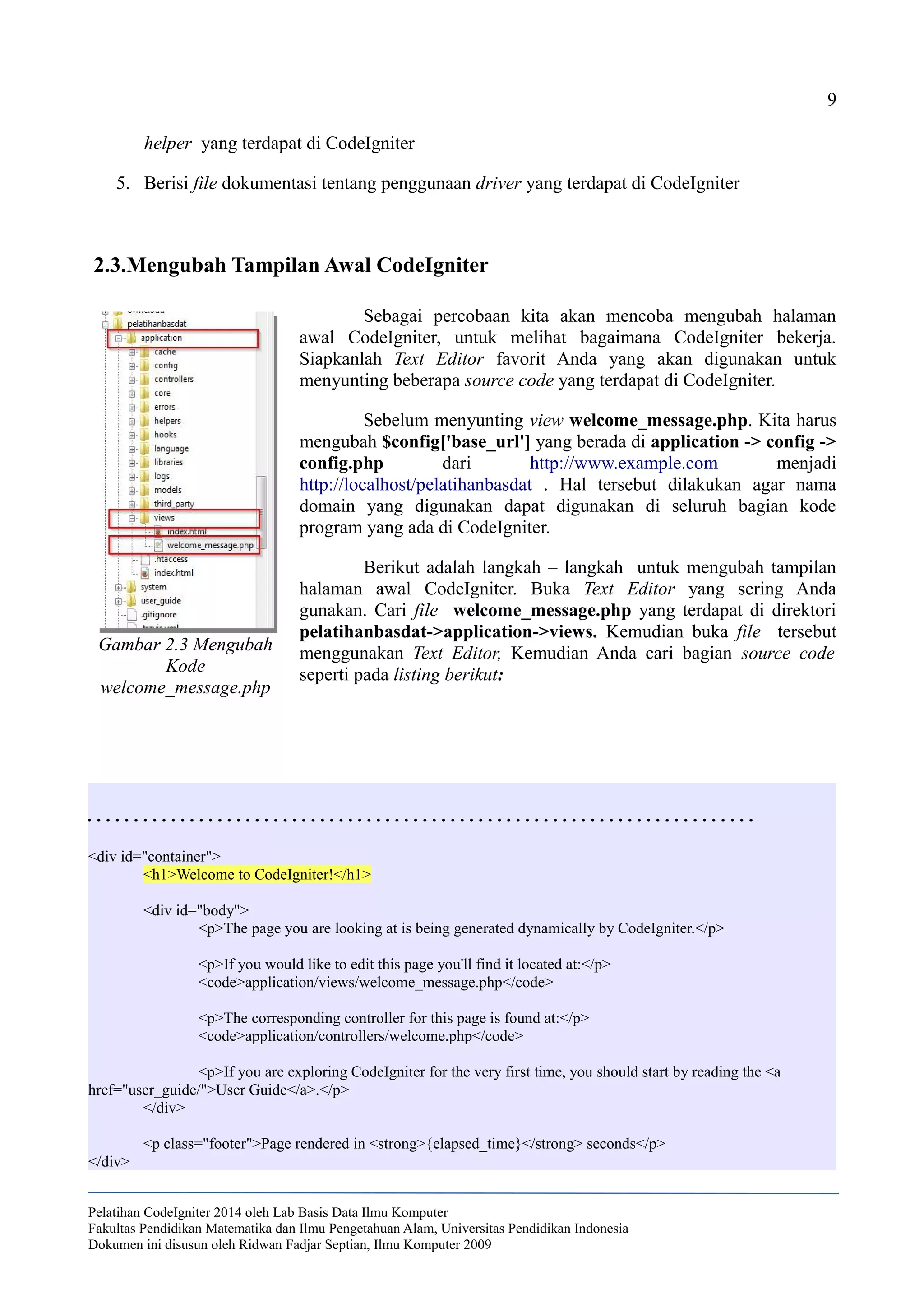 9
helper yang terdapat di CodeIgniter
5. Berisi file dokumentasi tentang penggunaan driver yang terdapat di CodeIgniter
2.3.Mengubah Tampilan Awal CodeIgniter
Sebagai percobaan kita akan mencoba mengubah halaman
awal CodeIgniter, untuk melihat bagaimana CodeIgniter bekerja.
Siapkanlah Text Editor favorit Anda yang akan digunakan untuk
menyunting beberapa source code yang terdapat di CodeIgniter.
Sebelum menyunting view welcome_message.php. Kita harus
mengubah $config['base_url'] yang berada di application -> config ->
config.php dari http://www.example.com menjadi
http://localhost/pelatihanbasdat . Hal tersebut dilakukan agar nama
domain yang digunakan dapat digunakan di seluruh bagian kode
program yang ada di CodeIgniter.
Berikut adalah langkah – langkah untuk mengubah tampilan
halaman awal CodeIgniter. Buka Text Editor yang sering Anda
gunakan. Cari file welcome_message.php yang terdapat di direktori
pelatihanbasdat->application->views. Kemudian buka file tersebut
menggunakan Text Editor, Kemudian Anda cari bagian source code
seperti pada listing berikut:
. . . . . . . . . . . . . . . . . . . . . . . . . . . . . . . . . . . . . . . . . . . . . . . . . . . . . . . . . . . . . . . . . . . . . . . .
<div id="container">
<h1>Welcome to CodeIgniter!</h1>
<div id="body">
<p>The page you are looking at is being generated dynamically by CodeIgniter.</p>
<p>If you would like to edit this page you'll find it located at:</p>
<code>application/views/welcome_message.php</code>
<p>The corresponding controller for this page is found at:</p>
<code>application/controllers/welcome.php</code>
<p>If you are exploring CodeIgniter for the very first time, you should start by reading the <a
href="user_guide/">User Guide</a>.</p>
</div>
<p class="footer">Page rendered in <strong>{elapsed_time}</strong> seconds</p>
</div>
Pelatihan CodeIgniter 2014 oleh Lab Basis Data Ilmu Komputer
Fakultas Pendidikan Matematika dan Ilmu Pengetahuan Alam, Universitas Pendidikan Indonesia
Dokumen ini disusun oleh Ridwan Fadjar Septian, Ilmu Komputer 2009
Gambar 2.3 Mengubah
Kode
welcome_message.php
 
