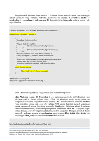 11
Bagaimanakah halaman diatas muncul ? Halaman diatas muncul karena kita memanggil
sebuah controller yang bernama welcome. Controller ini terdapat di pelatihan basdat ->
application -> controllers -> welcome.php. Di dalam file ini welcome.php terdapat source code
seperti berikut:
<?php if ( ! defined('BASEPATH')) exit('No direct script access allowed');
class Welcome extends CI_Controller {
/**
* Index Page for this controller.
*
* Maps to the following URL
* http://example.com/index.php/welcome
* - or -
* http://example.com/index.php/welcome/index
* - or -
* Since this controller is set as the default controller in
* config/routes.php, it's displayed at http://example.com/
*
* So any other public methods not prefixed with an underscore will
* map to /index.php/welcome/<method_name>
* @see http://codeigniter.com/user_guide/general/urls.html
*/
public function index()
{
$this->load->view('welcome_message');
}
}
/* End of file welcome.php */
/* Location: ./application/controllers/welcome.php */
Mari kita simak bagian kode yang ditandai oleh warna kuning diatas:
1. class Welcome extends CI_Controller { .. }, merupakan controller di CodeIgniter yang
direpresentasikan dalam sebuah class. Class ini dibangun untuk mengelompokkan
fungsional web dalam yang akan diakses melalui URL. Setiap controller memiliki function
yang mewakili cabang dari controller sebagai URI utama. Perintah extends digunakan
untuk memanggil semua fungsional controller CodeIgniter. Istilahnya adalah diwariskan
atau diturunkan (inherit) dalam teori pemrograman berorientasi objek. Di CodeIgniter, dapat
dibuat banyak controller tergantung kebutuhan sistem yang akan dibangun. Misal di dalam
controller welcome terdapat sebuah function yang bernama lihat_info(). Maka ketika kita
memanggil lihat_info() di controller welcome akan menjadi :
http://pelatihanbasdat/index.php/welcome/lihat_info
Pelatihan CodeIgniter 2014 oleh Lab Basis Data Ilmu Komputer
Fakultas Pendidikan Matematika dan Ilmu Pengetahuan Alam, Universitas Pendidikan Indonesia
Dokumen ini disusun oleh Ridwan Fadjar Septian, Ilmu Komputer 2009
 