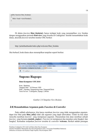 14
public function lihat_biodata()
{
$this->load->view('biodata');
}
. . . . . . . . . . . . . . . . . . . . . . . . . . . . . . . . . . . . . . . . . . . . . . . . . . . . . . . . . . . . . . . . . . . . . . . . . . . . . . . .
Di dalam function lihat_biodata(), hanya terdapat kode yang menampilkan view biodata
dengan menggunakan perintah load-view yang tersedia di CodeIgniter. Setelah menambahkan kode
diatas, akseslah function tersebut melalui URL berikut:
http://pelatihanbasdat/index.php/welcome/lihat_biodata
Jika berhasil, kode diatas akan menampilkan tampilan seperti berikut:
2.6.Menambahkan Argumen pada Function di Controller
Pada subbab sebelumnya, kita hanya membuat function yang tidak menggunakan argumen.
dapat kita lihat pada lihat_info() tidak ada argumen yang dapat dilewatkan. Untuk itu kita akan
mencoba membuat function yang mempunyai argumen. Diasumsikan kita akan membuat sebuah
function yang bernama jumlah_angka(). Function ini mempunyai dua masukan yaitu $angka1 dan
$angka2. Kemudian tempatkan function tersebut di controller welcome. Berikut adalah potongan
Pelatihan CodeIgniter 2014 oleh Lab Basis Data Ilmu Komputer
Fakultas Pendidikan Matematika dan Ilmu Pengetahuan Alam, Universitas Pendidikan Indonesia
Dokumen ini disusun oleh Ridwan Fadjar Septian, Ilmu Komputer 2009
Gambar 2.6 Tampilan View Biodata
 