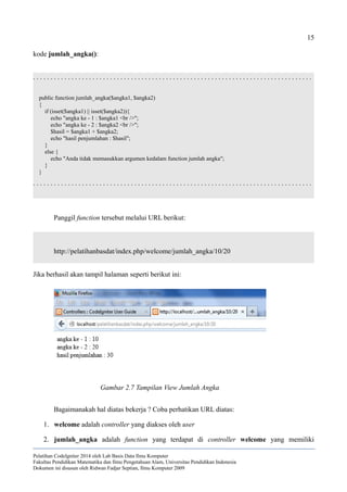 15
kode jumlah_angka():
. . . . . . . . . . . . . . . . . . . . . . . . . . . . . . . . . . . . . . . . . . . . . . . . . . . . . . . . . . . . . . . . . . . . . . . . . . . . . . . .
public function jumlah_angka($angka1, $angka2)
{
if (isset($angka1) || isset($angka2)){
echo "angka ke - 1 : $angka1 <br />";
echo "angka ke - 2 : $angka2 <br />";
$hasil = $angka1 + $angka2;
echo "hasil penjumlahan : $hasil";
}
else {
echo "Anda tidak memasukkan argumen kedalam function jumlah angka";
}
}
. . . . . . . . . . . . . . . . . . . . . . . . . . . . . . . . . . . . . . . . . . . . . . . . . . . . . . . . . . . . . . . . . . . . . . . . . . . . . . . .
Panggil function tersebut melalui URL berikut:
http://pelatihanbasdat/index.php/welcome/jumlah_angka/10/20
Jika berhasil akan tampil halaman seperti berikut ini:
Bagaimanakah hal diatas bekerja ? Coba perhatikan URL diatas:
1. welcome adalah controller yang diakses oleh user
2. jumlah_angka adalah function yang terdapat di controller welcome yang memiliki
Pelatihan CodeIgniter 2014 oleh Lab Basis Data Ilmu Komputer
Fakultas Pendidikan Matematika dan Ilmu Pengetahuan Alam, Universitas Pendidikan Indonesia
Dokumen ini disusun oleh Ridwan Fadjar Septian, Ilmu Komputer 2009
Gambar 2.7 Tampilan View Jumlah Angka
 