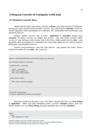 18
3.Mengenal Controller di CodeIgniter Lebih Jauh
3.1.Membuat Controller Baru
Apabila tadi kita hanya menyunting controller welcome yang sudah tersedia di CodeIgniter,
sekarang kita akan mencoba untuk membuat controller baru yang bernama calculator. Controller
tersebut digunakan untuk menampilkan form kalkulator dan menampilkan hasil perhitungan yang
ditentukan oleh user.
Pertama, buatlah controller baru di folder application -> controllers dengan nama
calculator. Di dalam controller ini terdapat tiga function yang akan ditulis, pertama adalah
constructor yang berfungsi untuk memuat helper dan library, kedua adalah function index yang
digunakan untuk menampilkan form kalkulator, dan yang ketiga adalah function untuk memproses
perhitungan yang diinginkan oleh user.
Sebelum menyelesaikannya, mari kita salin function yang pertama dan kedua. Berikut
adalah kode sumber function index dan constructor:
<?php if ( ! defined('BASEPATH')) exit('No direct script access allowed');
class Calculator extends CI_Controller {
public function __construct()
{
parent::__construct();
$this->load->helper('url');
$this->load->library('input');
}
public function index()
{
$this->load->view('form_hitung');
}
. . . . . . . . . . . . . . . . . . . . . . . . . . . . . . . . . . . . . . . . . . . . . . . . . . . . . . . . . . . . . . . . . . . . . . . . . . . . . . . . . . . . . . . . . . . . . . . .
}
/* End of file welcome.php */
/* Location: ./application/controllers/welcome.php */
Kemudian setelah kita menyalin source code diatas, sekarang kita buat view form_hitung
di application – views yang akan ditampilkan ketika controller calculator diakses oleh user.
Berikut adalah source code form_hitung yang akan digunakan oleh controller calculator:
<html>
<head>
<title>Kalkulator CI</title>
Pelatihan CodeIgniter 2014 oleh Lab Basis Data Ilmu Komputer
Fakultas Pendidikan Matematika dan Ilmu Pengetahuan Alam, Universitas Pendidikan Indonesia
Dokumen ini disusun oleh Ridwan Fadjar Septian, Ilmu Komputer 2009
 