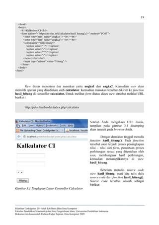 19
</head>
<body>
<h1>Kalkulator CI</h1>
<form action="<?php echo site_url('calculator/hasil_hitung');?>" method="POST">
<input type="text" name="angka1"/> <br /><br/>
<input type="text" name="angka2"/> <br /><br/>
<select name="pilih-hitung">
<option value="+">+</option>
<option value="-">-</option>
<option value="*">*</option>
<option value="/">/</option>
</select><br/><br/>
<input type="submit" value="Hitung" />
</form>
</body>
</html>
View diatas menerima dua masukan yaitu angka1 dan angka2. Kemudian user akan
memilih operasi yang disediakan oleh calculator. Kemudian masukan tersebut dikirim ke function
hasil_hitung di controller calculator. Untuk melihat form diatas akses view tersebut melalui URL
berikut :
http://pelatihanbasdat/index.php/calculator
Setelah Anda mengakses URL diatas,
tampilan pada gambar 3.1 disamping
akan tampak pada browser Anda.
Dengan demikian tinggal menulis
function hasil_hitung(). Pada function
tersebut akan terjadi proses penangkapan
nilai – nilai dari form, penentuan proses
perhitungan sesuai yang ditentukan oleh
user, membungkus hasil perhitungan,
kemudian menampilkannya di view
hasil_hitung.
Sebelum menulis source code
view hasil_hitung, mari kita tulis dulu
source code dari function hasil_hitung().
Source code tersebut adalah sebagai
berikut:
Pelatihan CodeIgniter 2014 oleh Lab Basis Data Ilmu Komputer
Fakultas Pendidikan Matematika dan Ilmu Pengetahuan Alam, Universitas Pendidikan Indonesia
Dokumen ini disusun oleh Ridwan Fadjar Septian, Ilmu Komputer 2009
Gambar 3.1 Tangkapan Layar Controller Calculator
 
