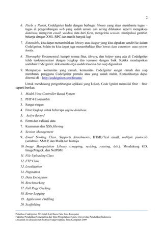 2
6. Packs a Punch, CodeIgniter hadir dengan berbagai library yang akan membantu tugas –
tugas di pengembangan web yang sudah umum dan sering dilakukan seperti mengakses
database, mengirim email, validasi data dari form, mengelola session, manipulasi gambar,
bekerja dengan XML-RPC dan masih banyak lagi
7. Extensible, kita dapat menambahkan library atau helper yang kita ciptakan sendiri ke dalam
CodeIgniter. Selain itu kita dapat juga menambahkan fitur lewat class extension atau system
hooks.
8. Thoroughly Documented, hampir semua fitur, library, dan helper yang ada di CodeIgniter
telah terdokumentasi dengan lengkap dan tersusun dengan baik. Ketika mendapatkan
unduhan CodeIgniter, dokumentasinya sudah tersedia dan siap digunakan
9. Mempunyai komunitas yang ramah, komunitas CodeIgniter sangat ramah dan siap
membantu pengguna CodeIgniter pemula atau yang sudah mahir. Komunitasnya dapat
ditemui di : http://codeigniter.com/forums/
Untuk mendukung pengembangan aplikasi yang kokoh, Code Igniter memiliki fitur – fitur
seperti berikut:
1. Model-View-Controller Based System
2. PHP 4 Compatible
3. Sangat ringan
4. Fitur lengkap untuk beberapa engine database.
5. Active Record
6. Form dan validasi data
7. Keamanan dan XSS filtering
8. Session Management
9. Email Sending Class. Supports Attachments, HTML/Text email, multiple protocols
(sendmail, SMTP, dan Mail) dan lainnya
10. Image Manipulation Library (cropping, resizing, rotating, dsb.). Mendukung GD,
ImageMagick, dan NetPBM
11. File Uploading Class
12. FTP Class
13. Localization
14. Pagination
15. Data Encryption
16. Benchmarking
17. Full Page Caching
18. Error Logging
19. Application Profiling
20. Scaffolding
Pelatihan CodeIgniter 2014 oleh Lab Basis Data Ilmu Komputer
Fakultas Pendidikan Matematika dan Ilmu Pengetahuan Alam, Universitas Pendidikan Indonesia
Dokumen ini disusun oleh Ridwan Fadjar Septian, Ilmu Komputer 2009
 