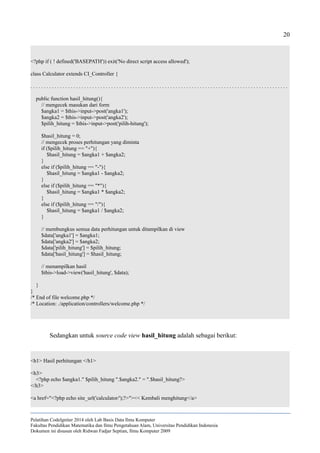 20
<?php if ( ! defined('BASEPATH')) exit('No direct script access allowed');
class Calculator extends CI_Controller {
. . . . . . . . . . . . . . . . . . . . . . . . . . . . . . . . . . . . . . . . . . . . . . . . . . . . . . . . . . . . . . . . . . . . . . . . . . . . . . . . . . . . . . . . . . . . . . . .
public function hasil_hitung(){
// mengecek masukan dari form
$angka1 = $this->input->post('angka1');
$angka2 = $this->input->post('angka2');
$pilih_hitung = $this->input->post('pilih-hitung');
$hasil_hitung = 0;
// mengecek proses perhitungan yang diminta
if ($pilih_hitung == "+"){
$hasil_hitung = $angka1 + $angka2;
}
else if ($pilih_hitung == "-"){
$hasil_hitung = $angka1 - $angka2;
}
else if ($pilih_hitung == "*"){
$hasil_hitung = $angka1 * $angka2;
}
else if ($pilih_hitung == "/"){
$hasil_hitung = $angka1 / $angka2;
}
// membungkus semua data perhitungan untuk ditampilkan di view
$data['angka1'] = $angka1;
$data['angka2'] = $angka2;
$data['pilih_hitung'] = $pilih_hitung;
$data['hasil_hitung'] = $hasil_hitung;
// menampilkan hasil
$this->load->view('hasil_hitung', $data);
}
}
/* End of file welcome.php */
/* Location: ./application/controllers/welcome.php */
Sedangkan untuk source code view hasil_hitung adalah sebagai berikut:
<h1> Hasil perhitungan </h1>
<h3>
<?php echo $angka1." $pilih_hitung ".$angka2." = ".$hasil_hitung?>
</h3>
<a href="<?php echo site_url('calculator/');?>"><< Kembali menghitung</a>
Pelatihan CodeIgniter 2014 oleh Lab Basis Data Ilmu Komputer
Fakultas Pendidikan Matematika dan Ilmu Pengetahuan Alam, Universitas Pendidikan Indonesia
Dokumen ini disusun oleh Ridwan Fadjar Septian, Ilmu Komputer 2009
 