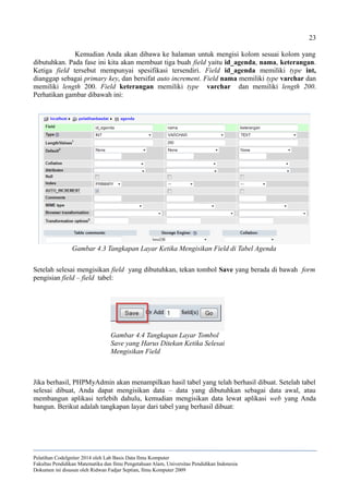 23
Kemudian Anda akan dibawa ke halaman untuk mengisi kolom sesuai kolom yang
dibutuhkan. Pada fase ini kita akan membuat tiga buah field yaitu id_agenda, nama, keterangan.
Ketiga field tersebut mempunyai spesifikasi tersendiri. Field id_agenda memiliki type int,
dianggap sebagai primary key, dan bersifat auto increment. Field nama memiliki type varchar dan
memiliki length 200. Field keterangan memiliki type varchar dan memiliki length 200.
Perhatikan gambar dibawah ini:
Setelah selesai mengisikan field yang dibutuhkan, tekan tombol Save yang berada di bawah form
pengisian field – field tabel:
Jika berhasil, PHPMyAdmin akan menampilkan hasil tabel yang telah berhasil dibuat. Setelah tabel
selesai dibuat, Anda dapat mengisikan data – data yang dibutuhkan sebagai data awal, atau
membangun aplikasi terlebih dahulu, kemudian mengisikan data lewat aplikasi web yang Anda
bangun. Berikut adalah tangkapan layar dari tabel yang berhasil dibuat:
Pelatihan CodeIgniter 2014 oleh Lab Basis Data Ilmu Komputer
Fakultas Pendidikan Matematika dan Ilmu Pengetahuan Alam, Universitas Pendidikan Indonesia
Dokumen ini disusun oleh Ridwan Fadjar Septian, Ilmu Komputer 2009
Gambar 4.3 Tangkapan Layar Ketika Mengisikan Field di Tabel Agenda
Gambar 4.4 Tangkapan Layar Tombol
Save yang Harus Ditekan Ketika Selesai
Mengisikan Field
 
