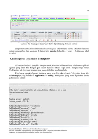 24
Jangan lupa untuk menambahkan data dummy pada tabel tersebut karena kita akan mencoba
untuk menampilkan data yang ada di dalam tabel agenda. Isilah kira – kira 3 ~ 5 data pada tabel
tersebut.
4.2.Konfigurasi Database di CodeIgniter
Akhirnya database yang kita bangun untuk pelatihan ini berhasil dan tabel untuk aplikasi
agenda yang akan kita bangun pun sudah berhasil dibuat. Tapi untuk mengaksesnya lewat
CodeIgniter, ada beberapa langkah yang harus dilakukan terlebih dahulu.
Kita harus mengkonfigurasi database yang akan kita akses lewat CodeIgniter lewat file
database.php yang berada di application -> config. Konfigurasi yang akan digunakan dalam
pelatihan ini adalah:
. . . . . . . . . . . . . . . . . . . . . . . . . . . . . . . . . . . . . . . . . . . . . . . . . . . . . . . . . . . . . . . . . . . . . . . . . . . . . .
|
| The $active_record variables lets you determine whether or not to load
| the active record class
*/
$active_group = 'default';
$active_record = TRUE;
$db['default']['hostname'] = 'localhost';
$db['default']['username'] = 'root';
$db['default']['password'] = '';
$db['default']['database'] = 'pelatihanbasdat';
$db['default']['dbdriver'] = 'mysql';
$db['default']['dbprefix'] = '';
$db['default']['pconnect'] = TRUE;
$db['default']['db_debug'] = TRUE;
$db['default']['cache_on'] = FALSE;
Pelatihan CodeIgniter 2014 oleh Lab Basis Data Ilmu Komputer
Fakultas Pendidikan Matematika dan Ilmu Pengetahuan Alam, Universitas Pendidikan Indonesia
Dokumen ini disusun oleh Ridwan Fadjar Septian, Ilmu Komputer 2009
Gambar 4.5 Tangkapan Layar dari Tabel Agenda yang Berhasil Dibuat
 