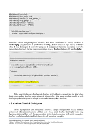 25
$db['default']['cachedir'] = '';
$db['default']['char_set'] = 'utf8';
$db['default']['dbcollat'] = 'utf8_general_ci';
$db['default']['swap_pre'] = '';
$db['default']['autoinit'] = TRUE;
$db['default']['stricton'] = FALSE;
/* End of file database.php */
/* Location: ./application/config/database.php */
Kemudian setelah mengkonfigurasi database, kita harus menambahkan library database di
autoload.php yang berlokasi di application -> config . Hal ini dilakukan agar library database
selalu di load dimanapun di controller yang ada di CodeIgniter (Tentunya jika semua controller
memerlukan database). Berikut cara menambahkan library database kedalam file autoload.php:
. . . . . . . . . . . . . . . . . . . . . . . . . . . . . . . . . . . . . . . . . . . . . . . . . . . . . . . . . . . . . . . . . . . . . . . . . . . . . . . .
/*
| -------------------------------------------------------------------
| Auto-load Libraries
| -------------------------------------------------------------------
| These are the classes located in the system/libraries folder
| or in your application/libraries folder.
|
| Prototype:
|
| $autoload['libraries'] = array('database', 'session', 'xmlrpc');
*/
$autoload['libraries'] = array('database');
. . . . . . . . . . . . . . . . . . . . . . . . . . . . . . . . . . . . . . . . . . . . . . . . . . . . . . . . . . . . . . . . . . . . . . . . . . . . . . . .
Nah, seperti itulah cara konfigurasi database di CodeIgniter, sampai fase ini kita belum
dapat menggunakan database untuk dipanggil di controller. Kita harus membuat model terlebih
dahulu yang akan dipergunakan sebagai perantara ketika mengakses database.
4.3.Membuat Model di CodeIgniter
Model dipergunakan untk mengakses database. Dengan menggunakan model, pembuat
aplikasi web tidak akan mencampur adukkan kode – kode untuk database dan logika bisnis yang
digunakan dalam aplikasi web. Dengan demikian ketika terjadi perubahan kode untuk mengakses
database perubahan pada logika bisnis dapat dicegah seminimal mungkin.
Pelatihan CodeIgniter 2014 oleh Lab Basis Data Ilmu Komputer
Fakultas Pendidikan Matematika dan Ilmu Pengetahuan Alam, Universitas Pendidikan Indonesia
Dokumen ini disusun oleh Ridwan Fadjar Septian, Ilmu Komputer 2009
 