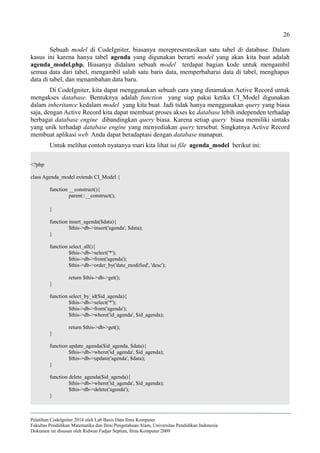26
Sebuah model di CodeIgniter, biasanya merepresentasikan satu tabel di database. Dalam
kasus ini karena hanya tabel agenda yang digunakan berarti model yang akan kita buat adalah
agenda_model.php. Biasanya didalam sebuah model terdapat bagian kode untuk mengambil
semua data dari tabel, mengambil salah satu baris data, memperbaharui data di tabel, menghapus
data di tabel, dan menambahan data baru.
Di CodeIgniter, kita dapat menggunakan sebuah cara yang dinamakan Active Record untuk
mengakses database. Bentuknya adalah function yang siap pakai ketika CI_Model digunakan
dalam inheritance kedalam model yang kita buat. Jadi tidak hanya menggunakan query yang biasa
saja, dengan Active Record kita dapat membuat proses akses ke database lebih independen terhadap
berbagai database engine dibandingkan query biasa. Karena setiap query biasa memiliki sintaks
yang unik terhadap database engine yang menyediakan query tersebut. Singkatnya Active Record
membuat aplikasi web Anda dapat beradaptasi dengan database manapun.
Untuk melihat contoh nyatanya mari kita lihat isi file agenda_model berikut ini:
<?php
class Agenda_model extends CI_Model {
function __construct(){
parent::__construct();
}
function insert_agenda($data){
$this->db->insert('agenda', $data);
}
function select_all(){
$this->db->select('*');
$this->db->from('agenda');
$this->db->order_by('date_modified', 'desc');
return $this->db->get();
}
function select_by_id($id_agenda){
$this->db->select('*');
$this->db->from('agenda');
$this->db->where('id_agenda', $id_agenda);
return $this->db->get();
}
function update_agenda($id_agenda, $data){
$this->db->where('id_agenda', $id_agenda);
$this->db->update('agenda', $data);
}
function delete_agenda($id_agenda){
$this->db->where('id_agenda', $id_agenda);
$this->db->delete('agenda');
}
Pelatihan CodeIgniter 2014 oleh Lab Basis Data Ilmu Komputer
Fakultas Pendidikan Matematika dan Ilmu Pengetahuan Alam, Universitas Pendidikan Indonesia
Dokumen ini disusun oleh Ridwan Fadjar Septian, Ilmu Komputer 2009
 