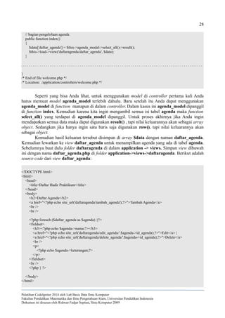 28
// bagian pengelolaan agenda
public function index()
{
$data['daftar_agenda'] = $this->agenda_model->select_all()->result();
$this->load->view('daftaragenda/daftar_agenda', $data);
}
. . . . . . . . . . . . . . . . . . . . . . . . . . . . . . . . . . . . . . . . . . . . . . . . . . . . . . . . . . . . . . . . . . . . . . . . . . . . . . . . . . . . . . . . . . . . . . . .
}
/* End of file welcome.php */
/* Location: ./application/controllers/welcome.php */
Seperti yang bisa Anda lihat, untuk menggunakan model di controller pertama kali Anda
harus memuat model agenda_model terlebih dahulu. Baru setelah itu Anda dapat menggunakan
agenda_model di function manapun di dalam controller. Dalam kasus ini agenda_model dipanggil
di function index. Kemudian karena kita ingin mengambil semua isi tabel agenda maka function
select_all() yang terdapat di agenda_model dipanggil. Untuk proses akhirnya jika Anda ingin
mendapatkan semua data maka dapat digunakan result() , tapi nilai keluarannya akan sebagai array
object. Sedangkan jika hanya ingin satu baris saja digunakan row(), tapi nilai keluarannya akan
sebagai object.
Kemudian hasil keluaran tersebut disimpan di array $data dengan naman daftar_agenda.
Kemudian lewatkan ke view daftar_agenda untuk menampilkan agenda yang ada di tabel agenda.
Sebelumnya buat dulu folder daftaragenda di dalam application -> views. Simpan view dibawah
ini dengan nama daftar_agenda.php di folder application->views->daftaragenda. Berikut adalah
source code dari view daftar_agenda:
<!DOCTYPE html>
<html>
<head>
<title>Daftar Hadir Praktikum</title>
</head>
<body>
<h2>Daftar Agenda</h2>
<a href="<?php echo site_url('daftaragenda/tambah_agenda');?>">Tambah Agenda</a>
<br />
<br />
<?php foreach ($daftar_agenda as $agenda) {?>
<fieldset>
<h3><?php echo $agenda->nama;?></h3>
<a href="<?php echo site_url('daftaragenda/edit_agenda/'.$agenda->id_agenda);?>">Edit</a> |
<a href="<?php echo site_url('daftaragenda/delete_agenda/'.$agenda->id_agenda);?>">Delete</a>
<br />
<p>
<?php echo $agenda->keterangan;?>
</p>
</fieldset>
<br />
<?php } ?>
</body>
</html>
Pelatihan CodeIgniter 2014 oleh Lab Basis Data Ilmu Komputer
Fakultas Pendidikan Matematika dan Ilmu Pengetahuan Alam, Universitas Pendidikan Indonesia
Dokumen ini disusun oleh Ridwan Fadjar Septian, Ilmu Komputer 2009
 