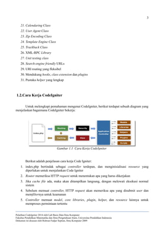3
21. Calendaring Class
22. User Agent Class
23. Zip Encoding Class
24. Template Engine Class
25. Trackback Class
26. XML-RPC Library
27. Unit testing class
28. Search-engine friendly URLs
29. URI routing yang fleksibel
30. Mendukung hooks, class extension dan plugins
31. Pustaka helper yang lengkap
1.2.Cara Kerja CodeIgniter
Untuk melengkapi pemahaman mengenai CodeIgniter, berikut terdapat sebuah diagram yang
menjelaskan bagaimana CodeIgniter bekerja:
Berikut adalah penjelasan cara kerja Code Igniter:
1. index.php bertindak sebagai controller terdepan, dan menginisialisasi resource yang
diperlukan untuk menjalankan Code Igniter
2. Router memeriksa HTTP request untuk menentukan apa yang harus dikerjakan
3. Jika cache file ada, maka akan ditampilkan langsung, dengan melewati eksekusi normal
sistem
4. Sebelum memuat controller, HTTP request akan memeriksa apa yang disubmit user dan
memfilternya untuk keamanan
5. Controller memuat model, core libraries, plugin, helper, dan resource lainnya untuk
memproses permintaan tertentu
Pelatihan CodeIgniter 2014 oleh Lab Basis Data Ilmu Komputer
Fakultas Pendidikan Matematika dan Ilmu Pengetahuan Alam, Universitas Pendidikan Indonesia
Dokumen ini disusun oleh Ridwan Fadjar Septian, Ilmu Komputer 2009
Gambar 1.1 Cara Kerja CodeIgniter
 