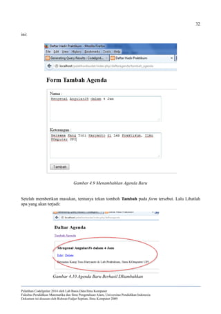 32
ini:
Setelah memberikan masukan, tentunya tekan tomboh Tambah pada form tersebut. Lalu Lihatlah
apa yang akan terjadi:
Pelatihan CodeIgniter 2014 oleh Lab Basis Data Ilmu Komputer
Fakultas Pendidikan Matematika dan Ilmu Pengetahuan Alam, Universitas Pendidikan Indonesia
Dokumen ini disusun oleh Ridwan Fadjar Septian, Ilmu Komputer 2009
Gambar 4.9 Menambahkan Agenda Baru
Gambar 4.10 Agenda Baru Berhasil DItambahkan
 
