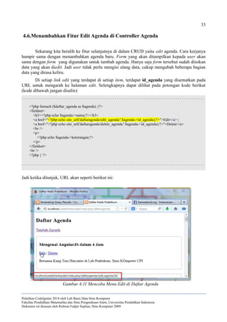 33
4.6.Menambahkan Fitur Edit Agenda di Controller Agenda
Sekarang kita beralih ke fitur selanjutnya di dalam CRUD yaitu edit agenda. Cara kerjanya
hampir sama dengan menambahkan agenda baru. Form yang akan ditampilkan kepada user akan
sama dengan form yang digunakan untuk tambah agenda. Hanya saja form tersebut sudah diisikan
data yang akan diedit. Jadi user tidak perlu mengisi ulang data, cukup mengubah beberapa bagian
data yang dirasa keliru.
Di setiap link edit yang terdapat di setiap item, terdapat id_agenda yang disematkan pada
URL untuk mengarah ke halaman edit. Selengkapnya dapat dilihat pada potongan kode berikut
(kode dibawah jangan disalin):
. . . . . . . . . . . . . . . . . . . . . . . . . . . . . . . . . . . . . . . . . . . . . . . . . . . . . . . . . . . . . . . . . . . . . . . . . . . . . . . . . . . . . . . . . . . . . . . .
<?php foreach ($daftar_agenda as $agenda) {?>
<fieldset>
<h3><?php echo $agenda->nama;?></h3>
<a href="<?php echo site_url('daftaragenda/edit_agenda/'.$agenda->id_agenda);?>">Edit</a> |
<a href="<?php echo site_url('daftaragenda/delete_agenda/'.$agenda->id_agenda);?>">Delete</a>
<br />
<p>
<?php echo $agenda->keterangan;?>
</p>
</fieldset>
<br />
<?php } ?>
. . . . . . . . . . . . . . . . . . . . . . . . . . . . . . . . . . . . . . . . . . . . . . . . . . . . . . . . . . . . . . . . . . . . . . . . . . . . . . . . . . . . . . . . . . . . . . . .
Jadi ketika ditunjuk, URL akan seperti berikut ini:
Pelatihan CodeIgniter 2014 oleh Lab Basis Data Ilmu Komputer
Fakultas Pendidikan Matematika dan Ilmu Pengetahuan Alam, Universitas Pendidikan Indonesia
Dokumen ini disusun oleh Ridwan Fadjar Septian, Ilmu Komputer 2009
Gambar 4.11 Mencoba Menu Edit di Daftar Agenda
 