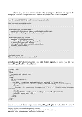 34
Sebelum itu, kita harus membuat kode untuk menampilkan halaman edit agenda dan
memproses hasil dari edit agenda tersebut. Tambahkan kode berikut di controller agenda:
<?php if ( ! defined('BASEPATH')) exit('No direct script access allowed');
class Daftaragenda extends CI_Controller {
. . . . . . . . . . . . . . . . . . . . . . . . . . . . . . . . . . . . . . . . . . . . . . . . . . . . . . . . . . . . . . . . . . . . . . . . . . . . . . . . . . . . . . . . . . . . . . . .
public function edit_agenda($id_agenda){
$data['agenda'] = $this->agenda_model->select_by_id($id_agenda)->row();
$this->load->view('daftaragenda/form_edit_agenda', $data);
}
public function proses_edit_agenda(){
$data['nama'] = $this->input->post('nama');
$data['keterangan'] = $this->input->post('keterangan');
$id_agenda=$this->input->post('id_agenda');
$this->agenda_model->update_agenda($id_agenda, $data);
redirect(site_url('daftaragenda'));
}
. . . . . . . . . . . . . . . . . . . . . . . . . . . . . . . . . . . . . . . . . . . . . . . . . . . . . . . . . . . . . . . . . . . . . . . . . . . . . . . . . . . . . . . . . . . . . . . .
}
/* End of file welcome.php */
/* Location: ./application/controllers/welcome.php */
Kemudian agak berbeda sedikit dengan view form_tambah_agenda, isi source code dari view
form_edit_agenda adalah sebagai berikut:
<!DOCTYPE html>
<html>
<head>
<title>Daftar Hadir Praktikum</title>
</head>
<body>
<h2>Form Edit Agenda</h2>
<fieldset>
<form action="<?php echo site_url('daftaragenda/proses_edit_agenda');?>" method="POST">
Agenda : <br/><textarea name="nama" cols="50" rows="5"><?php echo $agenda->nama;?></textarea>
<br/><br/>
Keterangan : <br/><textarea name="keterangan" cols="50" rows="5"><?php echo $agenda->keterangan;?
></textarea>
<br/><br/>
<input type="hidden" name="id_agenda" value="<?php echo $agenda->id_agenda;?>" />
<input type="submit" value="Ubah" />
</form>
</fieldset>
</body>
</html>
Simpan source code diatas dengan nama form_edit_agenda.php di application -> views ->
Pelatihan CodeIgniter 2014 oleh Lab Basis Data Ilmu Komputer
Fakultas Pendidikan Matematika dan Ilmu Pengetahuan Alam, Universitas Pendidikan Indonesia
Dokumen ini disusun oleh Ridwan Fadjar Septian, Ilmu Komputer 2009
 