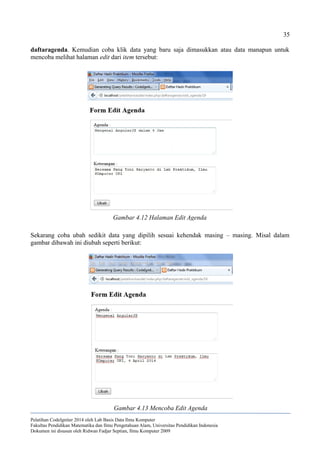35
daftaragenda. Kemudian coba klik data yang baru saja dimasukkan atau data manapun untuk
mencoba melihat halaman edit dari item tersebut:
Sekarang coba ubah sedikit data yang dipilih sesuai kehendak masing – masing. Misal dalam
gambar dibawah ini diubah seperti berikut:
Pelatihan CodeIgniter 2014 oleh Lab Basis Data Ilmu Komputer
Fakultas Pendidikan Matematika dan Ilmu Pengetahuan Alam, Universitas Pendidikan Indonesia
Dokumen ini disusun oleh Ridwan Fadjar Septian, Ilmu Komputer 2009
Gambar 4.12 Halaman Edit Agenda
Gambar 4.13 Mencoba Edit Agenda
 