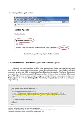 36
Hasil akhirnya adalah seperti berikut:
4.7.Menambahkan Fitur Hapus Agenda di Controller Agenda
Akhirnya kita mencapai fitur terakhir yaitu hapus agenda. Suatu saat, ada beberapa item
yang dirasa keliru dan tidak diperkenankan masuk ke dalam database. Maka baiknya ada fitur
hapus item tersebut agar tidak tercatat di database. Di aplikasi agenda ini, fitur hapus ditambatkan
pada setiap item disamping menu Edit. Di dalam aplikasi ini hapus direpresentasikan dalam menu
Delete. Di dalam menu tersebut terdapat id_agenda yang disisipkan untuk diproses di function
delete_agenda di controller daftaragenda. Perhatikan potongan kode dibawah ini (keterangan :
jangan disalin):
. . . . . . . . . . . . . . . . . . . . . . . . . . . . . . . . . . . . . . . . . . . . . . . . . . . . . . . . . . . . . . . . . . . . . . . . . . . . . . . . . . . . . . . . . . . . . . . .
<?php foreach ($daftar_agenda as $agenda) {?>
<fieldset>
<h3><?php echo $agenda->nama;?></h3>
<a href="<?php echo site_url('daftaragenda/edit_agenda/'.$agenda->id_agenda);?>">Edit</a> |
<a href="<?php echo site_url('daftaragenda/delete_agenda/'.$agenda->id_agenda);?>">Delete</a>
<br />
<p>
<?php echo $agenda->keterangan;?>
</p>
</fieldset>
<br />
Pelatihan CodeIgniter 2014 oleh Lab Basis Data Ilmu Komputer
Fakultas Pendidikan Matematika dan Ilmu Pengetahuan Alam, Universitas Pendidikan Indonesia
Dokumen ini disusun oleh Ridwan Fadjar Septian, Ilmu Komputer 2009
Gambar 4.14 Agenda yang Dipilih Berhasil Diubah
 