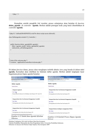37
<?php } ?>
. . . . . . . . . . . . . . . . . . . . . . . . . . . . . . . . . . . . . . . . . . . . . . . . . . . . . . . . . . . . . . . . . . . . . . . . . . . . . . . . . . . . . . . . . . . . . . . .
Kemudian setelah mengklik link tersebut, proses selanjutnya akan berjalan di function
delete_agenda di controller agenda. Berikut adalah potongan kode yang harus ditambahkan di
controller agenda:
<?php if ( ! defined('BASEPATH')) exit('No direct script access allowed');
class Daftaragenda extends CI_Controller {
. . . . . . . . . . . . . . . . . . . . . . . . . . . . . . . . . . . . . . . . . . . . . . . . . . . . . . . . . . . . . . . . . . . . . . . . . . . . . . . . . . . . . . . . . . . . . . . .
public function delete_agenda($id_agenda){
$this->agenda_model->delete_agenda($id_agenda);
redirect(site_url('daftaragenda'));
}
. . . . . . . . . . . . . . . . . . . . . . . . . . . . . . . . . . . . . . . . . . . . . . . . . . . . . . . . . . . . . . . . . . . . . . . . . . . . . . . . . . . . . . . . . . . . . . . .
}
/* End of file welcome.php */
/* Location: ./application/controllers/welcome.php */
Di dalam function diatas, proses akan menghapus terlebih dahulu item yang berada di dalam tabel
agenda. Kemudian akan dialihkan ke halaman daftar agenda. Berikut adalah tangkapan layar
bagaimana proses hapus agenda berjalan:
Pelatihan CodeIgniter 2014 oleh Lab Basis Data Ilmu Komputer
Fakultas Pendidikan Matematika dan Ilmu Pengetahuan Alam, Universitas Pendidikan Indonesia
Dokumen ini disusun oleh Ridwan Fadjar Septian, Ilmu Komputer 2009
Gambar 4.15 Salah Satu Agenda Sebelum
Dihapus
Gambar 4.16 Setelah Proses Hapus Agenda
Selesai
 