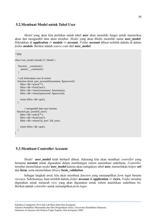 39
5.2.Membuat Model untuk Tabel User
Model yang akan kita perlukan untuk tabel user akan memiliki fungsi untuk memeriksa
akun dan mengambil data akun tersebut. Model yang akan ditulis memiliki nama user_model.
Diletakkan di application -> models -> account. Folder account dibuat terlebih dahulu di dalam
folder models. Berikut adalah source code dari user_model:
<?php
class User_model extends CI_Model {
function __construct(){
parent::__construct();
}
// cek keberadaan user di sistem
function check_user_account($username, $password){
$this->db->select('*');
$this->db->from('user');
$this->db->where('username', $username);
$this->db->where('password', $password);
return $this->db->get();
}
// mengambil data user tertentu
function get_user($id_user){
$this->db->select('*');
$this->db->from('user');
$this->db->where('id_user', $id_user);
return $this->db->get();
}
}
5.3.Membuat Controller Account
Model user_model telah berhasil dibuat. Sekarang kita akan membuat controller yang
bernama account untuk digunakan dalam membangun sistem autentikasi sederhana. Controller
tersebut memerlukan model user_model karena akan mengakses tabel user, memerlukan helper url
dan form, serta memerlukan library form_validation.
Sebagai langkah awal, kita akan membuat function yang menampilkan form login beserta
viewnya. Sebelumnya, buat terlebih dahulu folder account di application -> views. Folder tersebut
digunakan untuk menaruh view yang akan digunakan untuk sistem autentikasi sederhana ini.
Berikut adalah controller untuk menampilkan form login:
Pelatihan CodeIgniter 2014 oleh Lab Basis Data Ilmu Komputer
Fakultas Pendidikan Matematika dan Ilmu Pengetahuan Alam, Universitas Pendidikan Indonesia
Dokumen ini disusun oleh Ridwan Fadjar Septian, Ilmu Komputer 2009
 