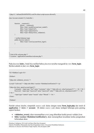 40
<?php if ( ! defined('BASEPATH')) exit('No direct script access allowed');
class Account extends CI_Controller {
function __construct(){
parent::__construct();
$this->load->model('account/user_model');
$this->load->helper('url');
$this->load->helper('form');
$this->load->library('form_validation');
}
// melihat halaman login
public function index(){
$this->load->view('account/form_login');
}
. . . . . . . . . . . . . . . . . . . . . . . . . . . . . . . . . . . . . . . . . . . . . . . . . . . . . . . . . . . . . . . . . . . . . . . . . . . . . . . . . . . . . . . . . . . . . . . .
}
/* End of file welcome.php */
/* Location: ./application/controllers/welcome.php */
Pada function index, Anda bisa melihat bahwa function tersebut mengarah ke view form_login.
Berikut adalah isi dari view form_login:
<h1>Silahkan Login</h1>
<fieldset>
<?php echo validation_errors(); ?>
<p style="color:red;"><?php echo $this->session->flashdata('notification')?></p>
<?php echo form_open('account/login')?>
Username : <input type="text" name="username" value="<?php echo set_value('username')?>" /> <br /><br />
Password : <input type="password" name="password" value="<?php echo set_value('password')?>" /> <br
/><br />
<input type="submit" name="masuk" value="Masuk" /> <br />
</form>
</fieldset>
Setelah selesai disalin, simpanlah source code diatas dengan nama form_login.php dan taruh di
application -> views -> account. Di dalam source code diatas terdapat beberapa poin penting
seperti berikut:
 validation_error(), akan menampilkan error yang dihasilkan ketika proses validasi form
 $this->session->flashdata('notification'), akan menampilkan kesalahan ketika pengecekan
keberadaan akun
Pelatihan CodeIgniter 2014 oleh Lab Basis Data Ilmu Komputer
Fakultas Pendidikan Matematika dan Ilmu Pengetahuan Alam, Universitas Pendidikan Indonesia
Dokumen ini disusun oleh Ridwan Fadjar Septian, Ilmu Komputer 2009
 