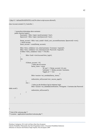 42
<?php if ( ! defined('BASEPATH')) exit('No direct script access allowed');
class Account extends CI_Controller {
. . . . . . . . . . . . . . . . . . . . . . . . . . . . . . . . . . . . . . . . . . . . . . . . . . . . . . . . . . . . . . . . . . . . . . . . . . . . . . . . . . . . . . . . . . . . . . . .
// memeriksa keberadaan akun username
public function login(){
$username = $this->input->post('username', 'true');
$password = $this->input->post('password', 'true');
$temp_account = $this->user_model->check_user_account($username, $password)->row();
// check account
$num_account = count($temp_account);
$this->form_validation->set_rules('username', 'Username', 'required');
$this->form_validation->set_rules('password', 'Password', 'required');
if ($this->form_validation->run() == FALSE)
{
$this->load->view('account/form_login');
}
else
{
if ($num_account > 0){
// kalau ada set session
$array_items = array(
'id_user' => $temp_account->id_user,
'username' => $temp_account->username,
'logged_in' => true
);
$this->session->set_userdata($array_items);
redirect(site_url('account/view_success_page'));
}
else {
// kalau ga ada diredirect lagi ke halaman login
$this->session->set_flashdata('notification', 'Peringatan : Username dan Password
tidak cocok');
redirect(site_url('account'));
}
}
}
. . . . . . . . . . . . . . . . . . . . . . . . . . . . . . . . . . . . . . . . . . . . . . . . . . . . . . . . . . . . . . . . . . . . . . . . . . . . . . . . . . . . . . . . . . . . . . . .
}
/* End of file welcome.php */
/* Location: ./application/controllers/welcome.php */
Pelatihan CodeIgniter 2014 oleh Lab Basis Data Ilmu Komputer
Fakultas Pendidikan Matematika dan Ilmu Pengetahuan Alam, Universitas Pendidikan Indonesia
Dokumen ini disusun oleh Ridwan Fadjar Septian, Ilmu Komputer 2009
 