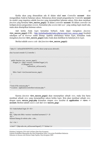 43
Ketika akun yang dimasukkan ada di dalam tabel user. Controller account akan
mengarahkan Anda ke halaman sukses. Sebenarnya disini terjadi pengarahan ke Controller account
itu sendiri yang targetnya adalah function yang menampilkan halaman sukses. Kita akan membuat
function yang bernama view_success_page() di dalam controller account. Di dalam controller ini
terdapat proses pengecekan session. Kemudian jika session dari user yang sedang login masih ada,
maka akan ditampilkan halaman sukses.
Jadi ketika Anda login kemudian berhasil, Anda dapat mengakses function
view_success_page() (URL : http://pelatihanbasdat/index.php/account/view_succes_page) kembali
sekalipun tab di browser sudah ditutup. Apabila sebelumnya belum login, kemudian Anda
mengakses function view_success_page() maka Anda akan dialihkan ke halaman form login.
Berikut adalah source code dari function view_success_page():
<?php if ( ! defined('BASEPATH')) exit('No direct script access allowed');
class Account extends CI_Controller {
. . . . . . . . . . . . . . . . . . . . . . . . . . . . . . . . . . . . . . . . . . . . . . . . . . . . . . . . . . . . . . . . . . . . . . . . . . . . . . . . . . . . . . . . . . . . . . . .
public function view_success_page(){
$logged_in = $this->session->userdata('logged_in');
if (!$logged_in){
redirect(site_url('account'));
}
$this->load->view('account/success_page');
}
. . . . . . . . . . . . . . . . . . . . . . . . . . . . . . . . . . . . . . . . . . . . . . . . . . . . . . . . . . . . . . . . . . . . . . . . . . . . . . . . . . . . . . . . . . . . . . . .
}
/* End of file welcome.php */
/* Location: ./application/controllers/welcome.php */
Karena function view_success_page() akan menampikan sebuah view, maka kita harus
membuat sebuah view yang menampilkan sukses ketika login. Kita akan membuat sebuah view
dengan nama success_page.php kemudian simpan view tersebut di application -> views ->
account. Berikut adalah source code dari view success_page:
<h1>Anda berhasil login :D </h1>
<hr />
Hai, <?php echo $this->session->userdata('username');?> :D
<br />
Selamat Datang di website coba - coba...
<br /><br />
<a href="<?php echo site_url('account/logout'); ?>">keluar</a>
Pelatihan CodeIgniter 2014 oleh Lab Basis Data Ilmu Komputer
Fakultas Pendidikan Matematika dan Ilmu Pengetahuan Alam, Universitas Pendidikan Indonesia
Dokumen ini disusun oleh Ridwan Fadjar Septian, Ilmu Komputer 2009
 