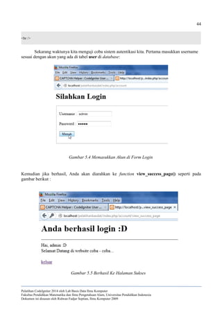 44
<br />
Sekarang waktunya kita menguji coba sistem autentikasi kita. Pertama masukkan username
sesuai dengan akun yang ada di tabel user di database:
Kemudian jika berhasil, Anda akan diarahkan ke function view_success_page() seperti pada
gambar berikut :
Pelatihan CodeIgniter 2014 oleh Lab Basis Data Ilmu Komputer
Fakultas Pendidikan Matematika dan Ilmu Pengetahuan Alam, Universitas Pendidikan Indonesia
Dokumen ini disusun oleh Ridwan Fadjar Septian, Ilmu Komputer 2009
Gambar 5.4 Memasukkan Akun di Form Login
Gambar 5.5 Berhasil Ke Halaman Sukses
 