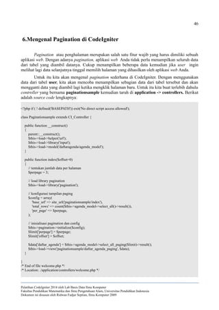 46
6.Mengenal Pagination di CodeIgniter
Pagination atau penghalaman merupakan salah satu fitur wajib yang harus dimiliki sebuah
aplikasi web. Dengan adanya pagination, aplikasi web Anda tidak perlu menampilkan seluruh data
dari tabel yang diambil datanya. Cukup menampilkan beberapa data kemudian jika user ingin
melihat lagi data selanjutnya tinggal memilih halaman yang dihasilkan oleh aplikasi web Anda.
Untuk itu kita akan mengenal pagination sederhana di CodeIgniter. Dengan menggunakan
data dari tabel user, kita akan mencoba menampilkan sebagian data dari tabel tersebut dan akan
mengganti data yang diambil lagi ketika mengklik halaman baru. Untuk itu kita buat terlebih dahulu
controller yang bernama paginationsample kemudian taruh di application -> controllers. Berikut
adalah source code lengkapnya:
<?php if ( ! defined('BASEPATH')) exit('No direct script access allowed');
class Paginationsample extends CI_Controller {
public function __construct()
{
parent::__construct();
$this->load->helper('url');
$this->load->library('input');
$this->load->model('daftaragenda/agenda_model');
}
public function index($offset=0)
{
// tentukan jumlah data per halaman
$perpage = 3;
// load library pagination
$this->load->library('pagination');
// konfigurasi tampilan paging
$config = array(
'base_url' => site_url('paginationsample/index'),
'total_rows' => count($this->agenda_model->select_all()->result()),
'per_page' => $perpage,
);
// inisialisasi pagination dan config
$this->pagination->initialize($config);
$limit['perpage'] = $perpage;
$limit['offset'] = $offset;
$data['daftar_agenda'] = $this->agenda_model->select_all_paging($limit)->result();
$this->load->view('paginationsample/daftar_agenda_paging', $data);
}
}
/* End of file welcome.php */
/* Location: ./application/controllers/welcome.php */
Pelatihan CodeIgniter 2014 oleh Lab Basis Data Ilmu Komputer
Fakultas Pendidikan Matematika dan Ilmu Pengetahuan Alam, Universitas Pendidikan Indonesia
Dokumen ini disusun oleh Ridwan Fadjar Septian, Ilmu Komputer 2009
 