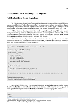 49
7.Memahami Form Handling di CodeIgniter
7.1.Membuat Form dengan Helper Form
Di CodeIgniter terdapat sebuah fitur yang digunakan untuk menangani data yang dikirimkan
oleh user melalui form. Anda cukup menentukan rule untuk proses validasi yang akhirnya dapaqt
mengurangi tenaga untuk membuat logika validasi sendiri. Jika validasi gagal, CodeIgniter akan
menampilkan error dari validasi tersebut ke halaman form dimana Anda mengirimkan data Anda.
Bahkan Anda dapat menggunakan fitur untuk menghasilkan field yang lebih cepat dengan
menggunakan library form di CodeIgniter. Jika biasanya Anda mengetikkan sintaks HTML secara
penuh untuk mendefinisikan sebuah text field maka dengan menggunakan function form_input()
helper form. Anda dapat meringkas proses penulisan field di form.
Kita akan mencoba bagaimana membangun form dengan helper form dan mencoba
memberika validasi pada form tersebut dengan library form_validation. Berikut adalah controller
yang akan digunakan untuk eksperimen kita kali ini:
<?php if ( ! defined('BASEPATH')) exit('No direct script access allowed');
class Formhandling extends CI_Controller {
public function __construct()
{
parent::__construct();
$this->load->helper('url');
$this->load->helper('form');
$this->load->library('input');
$this->load->library('form_validation');
}
public function index()
{
$this->load->view('formhandling/form_register_user');
}
. . . . . . . . . . . . . . . . . . . . . . . . . . . . . . . . . . . . . . . . . . . . . . . . . . . . . . . . . . . . . . . . . . . . . . . . . . . . . . . . . . . . . . . .
}
/* End of file formhandling.php */
/* Location: ./application/controllers/formhandling.php */
Sebelumnya simpan source code diatas dengan nama formhandling.php kemudian simpan
di folder application → controllers. Kemudian mari kita coba untuk membuat view yang field di
form-nya dibuat menggunakan helper form. Berikut adalah source code yang akan ditulis:
<html>
<head>
Pelatihan CodeIgniter 2014 oleh Lab Basis Data Ilmu Komputer
Fakultas Pendidikan Matematika dan Ilmu Pengetahuan Alam, Universitas Pendidikan Indonesia
Dokumen ini disusun oleh Ridwan Fadjar Septian, Ilmu Komputer 2009
 
