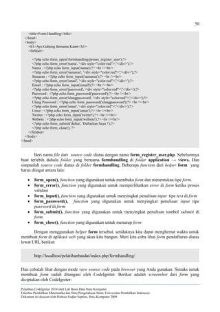 50
<title>Form Handling</title>
</head>
<body>
<h1>Ayo Gabung Bersama Kami</h1>
<fieldset>
<?php echo form_open('formhandling/proses_register_user');?>
<?php echo form_error('nama', '<div style="color:red">','</div>');?>
Nama : <?php echo form_input('nama');?> <br /><br/>
<?php echo form_error('samaran', '<div style="color:red">','</div>');?>
Samaran : <?php echo form_input('samaran');?> <br /><br/>
<?php echo form_error('email', '<div style="color:red">','</div>');?>
Email : <?php echo form_input('email');?> <br /><br/>
<?php echo form_error('password', '<div style="color:red">','</div>');?>
Password : <?php echo form_password('password');?> <br /><br/>
<?php echo form_error('ulangpassword', '<div style="color:red">','</div>');?>
Ulang Password : <?php echo form_password('ulangpassword');?> <br /><br/>
<?php echo form_error('umur', '<div style="color:red">','</div>');?>
Umur : <?php echo form_input('umur');?> <br /><br/>
Twitter : <?php echo form_input('twitter');?> <br /><br/>
Website : <?php echo form_input('website');?> <br /><br/>
<?php echo form_submit('daftar', 'Daftarkan Saya !');?>
<?php echo form_close(); ?>
</fieldset>
</body>
</html>
Beri nama file dari source code diatas dengan nama form_register_user.php. Sebelumnya
buat terlebih dahulu folder yang bernama formhandling di folder application → views. Dan
simpanlah source code diatas di folder formhandling. Beberapa function dari helper form yang
harus diingat antara lain:
 form_open(), function yang digunakan untuk membuka form dan menentukan tipe form.
 form_error(), function yang digunakan untuk memperlihatkan error di form ketika proses
validasi
 form_input(), function yang digunakan untuk menyingkat penulisan input tipe text di form
 form_password(), function yang digunakan untuk menyingkat penulisan input tipe
password di form
 form_submit(), function yang digunakan untuk menyingkat penulisan tombol submiti di
form
 form_close(), function yang digunakan untuk menutup form
Dengan menggunakan helper form tersebut, setidaknya kita dapat menghemat waktu untuk
membuat form di aplikasi web yang akan kita bangun. Mari kita coba lihat form pendaftaran diatas
lewat URL berikut:
http://localhost/pelatihanbasdat/index.php/formhandling/
Dan cobalah lihat dengan mode view source code pada browser yang Anda gunakan. Sintaks untuk
membuat form sudah ditangani oleh CodeIgniter. Berikut adalah screenshot dari form yang
diciptakan oleh CodeIgniter:
Pelatihan CodeIgniter 2014 oleh Lab Basis Data Ilmu Komputer
Fakultas Pendidikan Matematika dan Ilmu Pengetahuan Alam, Universitas Pendidikan Indonesia
Dokumen ini disusun oleh Ridwan Fadjar Septian, Ilmu Komputer 2009
 