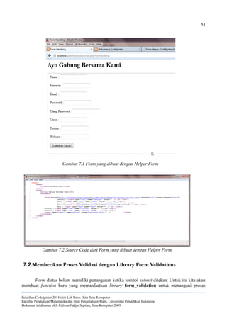 51
7.2.Memberikan Proses Validasi dengan Library Form Validations
Form diatas belum memiliki penanganan ketika tombol submit ditekan. Untuk itu kita akan
membuat function baru yang memanfaatkan library form_validation untuk menangani proses
Pelatihan CodeIgniter 2014 oleh Lab Basis Data Ilmu Komputer
Fakultas Pendidikan Matematika dan Ilmu Pengetahuan Alam, Universitas Pendidikan Indonesia
Dokumen ini disusun oleh Ridwan Fadjar Septian, Ilmu Komputer 2009
Gambar 7.1 Form yang dibuat dengan Helper Form
Gambar 7.2 Source Code dari Form yang dibuat dengan Helper Form
 