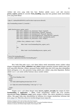 52
validasi dari form yang telah kita buat. Berikut adalah source code dari function
proses_register_user() di controller form_handling yang akan kita gunakan untuk memvalidasi
form yang telah dibuat:
<?php if ( ! defined('BASEPATH')) exit('No direct script access allowed');
class Formhandling extends CI_Controller {
. . . . . . . . . . . . . . . . . . . . . . . . . . . . . . . . . . . . . . . . . . . . . . . . . . . . . . . . . . . . . . . . . . . . . . . . . . . . . . . . . . . . . . . . . .
public function proses_register_user(){
$this->form_validation->set_rules('nama', 'Nama', 'required');
$this->form_validation->set_rules('samaran', 'Samaran', 'required');
$this->form_validation->set_rules('password', 'Password', 'required');
$this->form_validation->set_rules('ulangpassword', 'Ulang Password', 'required');
$this->form_validation->set_rules('email', 'Email', 'required|valid_email');
$this->form_validation->set_rules('umur', 'Umur', 'integer');
if ($this->form_validation->run() == FALSE)
{
$this->load->view('formhandling/form_register_user');
}
else
{
$this->load->view('formhandling/success_register_user');
}
}
}
/* End of file formhandling.php */
/* Location: ./application/controllers/formhandling.php */
Bisa Anda lihat pada source code diatas bahwa untuk menentukan aturan validasi cukup
dengan menggunakan form_validation->set_rules() dengan parameter pertama adalah nama dari
field yang akan diberikan validasi, parameter kedua adalah nama dari field yang akan ditampilkan
dalam peringatan error, dan parameter ketiga adalah jenis validasi yang akan digunakan. Berikut
adalah source code untuk melihat halaman sukses setelah validasi:
<html>
<head>
<title>Form Handling</title>
</head>
<body>
<h3>Anda sudah bergabung bersama kami :D</h3>
<p><?php echo anchor('formhandling', 'Coba Lagi !'); ?></p>
</body>
</html>
Simpan source code diatas dengan nama success_register_user.php dan simpan di folder
formhandling di application → views. Untuk menjalankan validasi dari form tersebut,
digunakanlah form_validation->run() untuk menguji validasi. Jika sukses diarahkan ke halaman
sukses. Jika gagal maka akan dikembalikan ke halaman form dengan memberikan informasi dari
form yang error. Mari kita coba form tersebut dengan kasus tanpa diis
Pelatihan CodeIgniter 2014 oleh Lab Basis Data Ilmu Komputer
Fakultas Pendidikan Matematika dan Ilmu Pengetahuan Alam, Universitas Pendidikan Indonesia
Dokumen ini disusun oleh Ridwan Fadjar Septian, Ilmu Komputer 2009
 