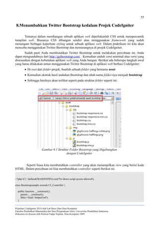 55
8.Menambahkan Twitter Bootstrap kedalam Projek CodeIgniter
Tentunya dalam membangun sebuah aplikasi web diperlukanlah CSS untuk mempercantik
tampilan web. Biasanya CSS dibangun sendiri atau menggunakan framework yang sudah
menangani berbagai keperluan styling untuk sebuah aplikasi web. Dalam praktikum ini kita akan
mencoba menggunakan Twitter Bootstrap dan memasangnya di projek CodeIgniter.
Sudah pasti Anda membutuhkan Twitter Bootstrap untuk melakukan percobaan ini. Anda
dapat mengunduhnya dari http://getbootstrap.com/ . Kemudian unduh versi minimal atau versi yang
disesuaikan dengan kebutuhan aplikasi web yang Anda bangun. Berikut ada beberapa langkah awal
yang harus dilakukan untun menggunakan Twitter Bootstrap di aplikasi web berbasi CodeIgniter:
 Di root dari folder projek, buatlah sebuah folder yang bernama asset
 Kemudian ekstrak hasil unduhan Bootstrap dan ubah nama folder-nya menjadi bootstrap
 Sehingga hasilnya akan terlihat seperti pada struktur folder seperti ini:
Seperti biasa kita membutuhkan controller yang akan menampilkan view yang berisi kode
HTML. Dalam percobaan ini kita membutuhkan controller seperti berikut ini:
<?php if ( ! defined('BASEPATH')) exit('No direct script access allowed');
class Bootstrapsample extends CI_Controller {
public function __construct(){
parent::__construct();
$this->load->helper('url');
}
Pelatihan CodeIgniter 2014 oleh Lab Basis Data Ilmu Komputer
Fakultas Pendidikan Matematika dan Ilmu Pengetahuan Alam, Universitas Pendidikan Indonesia
Dokumen ini disusun oleh Ridwan Fadjar Septian, Ilmu Komputer 2009
Gambar 8.1 Struktur Folder Bootstrap yang Digabungkan
dengan CodeIgniter
 