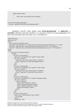 56
public function index()
{
$this->load->view('contoh_form_bootstrap');
}
}
/* End of file bootstrapsample.php */
/* Location: ./application/controllers/bootstrapsample.php */
Simpanlah controller diatas dengan nama bootstrapsample.php di application ->
controllers. Berikutnya kita akan membuat view yang berisi contoh form yang menggunakan style
dari Twitter Bootstrap. Mari kita simak source code berikut ini:
<!DOCTYPE html>
<html lang="en">
<head>
<title>Contoh Form Bootstrap</title>
<script type="text/javascript" src="<?php echo base_url('asset/bootstrap/js/bootstrap.js');?>"></script>
<link href="<?php echo base_url('asset/bootstrap/css/bootstrap.min.css');?>" rel="stylesheet">
<link href="<?php echo base_url('asset/bootstrap/css/bootstrap-theme.min.css');?>" rel="stylesheet">
</head>
<body>
<form class="well form-horizontal">
<fieldset>
<div class="control-group">
<label class="control-label" for="input01">Nama</label>
<div class="controls">
<input type="text" class="input-xlarge" id="input01">
<p class="help-block">Isikan nama lengkap Anda</p>
</div>
</div>
<div class="control-group">
<label class="control-label" for="input02">Twitter</label>
<div class="controls">
<input type="text" class="input-xlarge" id="input02">
<p class="help-block">Isikan akun Twitter Anda</p>
</div>
</div>
<div class="control-group">
<label class="control-label" for="select01">Pekerjaan</label>
<div class="controls">
<select id="select01">
<option>Web Programmer</option>
<option>Desktop Programmer</option>
<option>Android Programmer</option>
<option>Web Designer</option>
</select>
</div>
</div>
<div class="form-actions">
<button class="btn btn-primary" type="submit">
Save changes
</button>
<button class="btn">
Pelatihan CodeIgniter 2014 oleh Lab Basis Data Ilmu Komputer
Fakultas Pendidikan Matematika dan Ilmu Pengetahuan Alam, Universitas Pendidikan Indonesia
Dokumen ini disusun oleh Ridwan Fadjar Septian, Ilmu Komputer 2009
 