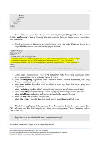 57
Cancel
</button>
</div>
</fieldset>
</form>
</body>
</html>
Simpanlah source code diatas dengan nama contoh_form_bootstrap.php kemudian simpan
di folder application -> views. Sekarang kita akan meninjau beberapa bagian source code diatas.
Mari kita simak:
 Untuk menggunakan Bootstrap kedalam halaman view kita maka dilakukan dengan cara
seperti berikut (source code dibawah ini jangan disalin) :
<!DOCTYPE html>
<html lang="en">
<head>
<title>Contoh Form Bootstrap</title>
<script type="text/javascript" src="<?php echo base_url('asset/bootstrap/js/bootstrap.js');?>"></script>
<link href="<?php echo base_url('asset/bootstrap/css/bootstrap.min.css');?>" rel="stylesheet">
<link href="<?php echo base_url('asset/bootstrap/css/bootstrap-theme.min.css');?>" rel="stylesheet">
</head>
<body>
. . . . . . . . . . . . . . . . . . . . . . . . . . . . . . . . . . . . . . . . . . . . . . . . . . . . . . . . . . . . . . . . . . . . . . . . . . . . . . . . . . . . . . . . . .
 Anda dapat menambahkan class form-horizontal pada form yang ditentukan untuk
menciptakan form yang sesuai gaya Twitter Bootstrap
 class control-group digunakan untuk membuat sebuah susunan komponen form yang
biasanya terdiri dari label dan controls
 class control-label digunakan untuk memberikan style bagi label dari control yang akan
digunakan
 class controls merupakan sebuah susunan komponen input yang biasanya terdiri dari
 class input-xlarge memberikan style untuk input yang membuatnya terlihat lebih luas
 class help-block memberikan style untuk panduan ketika mengisi di input
 class form-action memberikan style untuk
 class btn-primary memberikan style untuk tombol yang ukurannya lebih besar
Untuk lebih lengkapnya Anda dapat membaca dokumentasi Twitter Bootstrap bagian Base
CSS. Sekarang mari kita lihat tampilan dari form yang menggunakan Twitter Bootstrap melalui
URL berikut ini:
http://localhost/pelatihanbasdat/index.php/bootstrapsample
Sedangkan tampilannya dapat dilihat seperti berikut ini:
Pelatihan CodeIgniter 2014 oleh Lab Basis Data Ilmu Komputer
Fakultas Pendidikan Matematika dan Ilmu Pengetahuan Alam, Universitas Pendidikan Indonesia
Dokumen ini disusun oleh Ridwan Fadjar Septian, Ilmu Komputer 2009
 