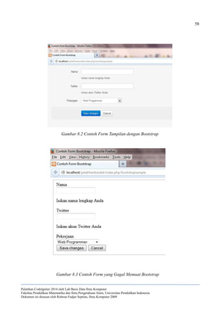 58
Pelatihan CodeIgniter 2014 oleh Lab Basis Data Ilmu Komputer
Fakultas Pendidikan Matematika dan Ilmu Pengetahuan Alam, Universitas Pendidikan Indonesia
Dokumen ini disusun oleh Ridwan Fadjar Septian, Ilmu Komputer 2009
Gambar 8.2 Contoh Form Tampilan dengan Bootstrap
Gambar 8.3 Contoh Form yang Gagal Memuat Bootstrap
 