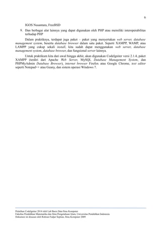6
IGOS Nusantara, FreeBSD
9. Dan berbagai alat lainnya yang dapat digunakan oleh PHP atau memiliki interoperabilitas
terhadap PHP
Dalam praktiknya, terdapat juga paket – paket yang menyertakan web server, database
management system, beserta database browser dalam satu paket. Seperti XAMPP, WAMP, atau
LAMPP yang cukup sekali install, kita sudah dapat menggunakan web server, database
management system, database browser, dan fungsional server lainnya.
Untuk praktikum kita dari awal hingga akhir, akan digunakan CodeIgniter versi 2.1.4, paket
XAMPP (terdiri dari Apache Web Server, MySQL Database Management System, dan
PHPMyAdmin Database Browser), internet browser Firefox atau Google Chrome, text editor
seperti Notepad++ atau Geany, dan sistem operasi Windows 7.
Pelatihan CodeIgniter 2014 oleh Lab Basis Data Ilmu Komputer
Fakultas Pendidikan Matematika dan Ilmu Pengetahuan Alam, Universitas Pendidikan Indonesia
Dokumen ini disusun oleh Ridwan Fadjar Septian, Ilmu Komputer 2009
 