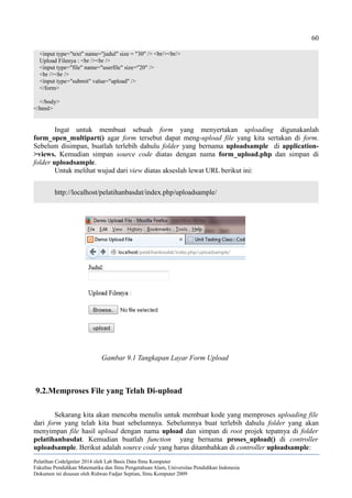 60
<input type="text" name="judul" size = "30" /> <br/><br/>
Upload Filenya : <br /><br />
<input type="file" name="userfile" size="20" />
<br /><br />
<input type="submit" value="upload" />
</form>
</body>
</html>
Ingat untuk membuat sebuah form yang menyertakan uploading digunakanlah
form_open_multipart() agar form tersebut dapat meng-upload file yang kita sertakan di form.
Sebelum disimpan, buatlah terlebih dahulu folder yang bernama uploadsample di application-
>views. Kemudian simpan source code diatas dengan nama form_upload.php dan simpan di
folder uploadsample.
Untuk melihat wujud dari view diatas akseslah lewat URL berikut ini:
http://localhost/pelatihanbasdat/index.php/uploadsample/
9.2.Memproses File yang Telah Di-upload
Sekarang kita akan mencoba menulis untuk membuat kode yang memproses uploading file
dari form yang telah kita buat sebelumnya. Sebelumnya buat terlebih dahulu folder yang akan
menyimpan file hasil upload dengan nama upload dan simpan di root projek tepatnya di folder
pelatihanbasdat. Kemudian buatlah function yang bernama proses_upload() di controller
uploadsample. Berikut adalah source code yang harus ditambahkan di controller uploadsample:
Pelatihan CodeIgniter 2014 oleh Lab Basis Data Ilmu Komputer
Fakultas Pendidikan Matematika dan Ilmu Pengetahuan Alam, Universitas Pendidikan Indonesia
Dokumen ini disusun oleh Ridwan Fadjar Septian, Ilmu Komputer 2009
Gambar 9.1 Tangkapan Layar Form Upload
 