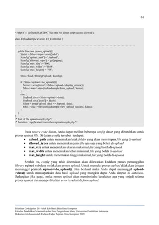 61
<?php if ( ! defined('BASEPATH')) exit('No direct script access allowed');
class Uploadsample extends CI_Controller {
. . . . . . . . . . . . . . . . . . . . . . . . . . . . . . . . . . . . . . . . . . . . . . . . . . . . . . . . . . . . . . . . . . . . . . . . . . . . . . . . . . . . . . . . . .
public function proses_upload(){
$judul = $this->input->post('judul');
$config['upload_path'] = './upload/';
$config['allowed_types'] = 'gif|jpg|png';
$config['max_size'] = '100';
$config['max_width'] = '1024';
$config['max_height'] = '768';
$this->load->library('upload', $config);
if (!$this->upload->do_upload()){
$error = array('error'=>$this->upload->display_errors());
$this->load->view('uploadsample/form_upload', $error);
}
else {
$upload_data = $this->upload->data();
$upload_data['judul'] = $judul;
$data = array('upload_data' => $upload_data);
$this->load->view('uploadsample/view_upload_success', $data);
}
}
}
/* End of file uploadsample.php */
/* Location: ./application/controllers/uploadsample.php */
Pada source code diatas, Anda dapat melihat beberapa config dasar yang dibutuhkan untuk
proses upload file. Di dalam config tersebut terdapat:
 upload_path untuk menentukan letak folder yang akan menyimpan file yang di-upload
 allowed_types untuk menentukan jenis file apa saja yang boleh di-upload
 max_size untuk menentukan ukuran maksimal file yang boleh di-upload
 max_width untuk menentukan lebar maksimal file yang boleh di-upload
 max_height untuk menentukan tinggi maksimal file yang boleh di-upload
Setelah itu, config yang telah ditentukan akan dilewatkan kedalam proses pemanggilan
library upload sebelum melakukan proses upload. Untuk memulai proses upload dilakukan dengan
memanggil perintah upload->do_upload(). Jika berhasil maka Anda dapat memanggil upload-
>data() untuk mendapatkakn data hasil upload yang mungkin dapat Anda simpan di database.
Sedangkan jika gagal, maka proses upload akan memberitahu kesalahan apa yang terjadi selama
proses upload dan memperlihatkan error tersebut di form upload.
Pelatihan CodeIgniter 2014 oleh Lab Basis Data Ilmu Komputer
Fakultas Pendidikan Matematika dan Ilmu Pengetahuan Alam, Universitas Pendidikan Indonesia
Dokumen ini disusun oleh Ridwan Fadjar Septian, Ilmu Komputer 2009
 