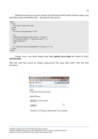 62
Sebelum mencoba form upload tersebut mari kita buat terlebih dahulu halaman sukses yang
diperlukan untuk menampilkan data – data dari file hasil upload:
<html>
<head>
<title>Demo Upload File</title>
</head>
<body>
<h3>Proses Upload Berhasil !!!</h3>
<ul>
<?php foreach ($upload_data as $item => $value):?>
<li><?php echo $item;?>: <?php echo $value;?></li>
<?php endforeach; ?>
</ul>
<p><?php echo anchor('uploadsample', 'Coba lagi !'); ?></p>
</body>
</html>
Simpan source code diatas dengan nama view_upload_success.php dan simpan di folder
uploadsample.
Mari kita coba fitur upload ini dengan meng-upload foto yang Anda miliki. Mari kita lihat
prosesnya:
Pelatihan CodeIgniter 2014 oleh Lab Basis Data Ilmu Komputer
Fakultas Pendidikan Matematika dan Ilmu Pengetahuan Alam, Universitas Pendidikan Indonesia
Dokumen ini disusun oleh Ridwan Fadjar Septian, Ilmu Komputer 2009
Gambar 9.2 Mengisi Judul pada Form Upload
 