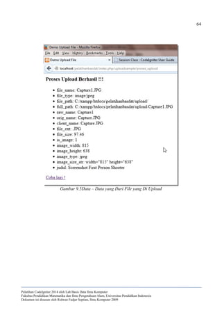 64
Pelatihan CodeIgniter 2014 oleh Lab Basis Data Ilmu Komputer
Fakultas Pendidikan Matematika dan Ilmu Pengetahuan Alam, Universitas Pendidikan Indonesia
Dokumen ini disusun oleh Ridwan Fadjar Septian, Ilmu Komputer 2009
Gambar 9.5Data – Data yang Dari File yang Di Upload
 