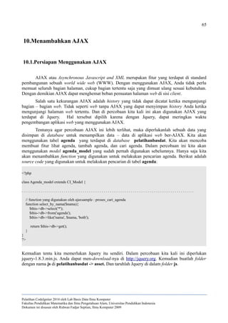 65
10.Menambahkan AJAX
10.1.Persiapan Menggunakan AJAX
AJAX atau Asynchronous Javascript and XML merupakan fitur yang terdapat di standard
pembangunan sebuah world wide web (WWW). Dengan menggunakan AJAX, Anda tidak perlu
memuat seluruh bagian halaman, cukup bagian tertentu saja yang dimuat ulang sesuai kebutuhan.
Dengan demikian AJAX dapat menghemat beban pemuatan halaman web di sisi client.
Salah satu kekurangan AJAX adalah history yang tidak dapat dicatat ketika mengunjungi
bagian – bagian web. Tidak seperti web tanpa AJAX yang dapat menyimpan history Anda ketika
mengunjungi halaman web tertentu. Dan di percobaan kita kali ini akan digunakan AJAX yang
terdapat di Jquery. Hal tersebut dipilih karena dengan Jquery, dapat meringkas waktu
pengembangan aplikasi web yang menggunakan AJAX.
Tentunya agar percobaan AJAX ini lebih terlihat, maka diperlukanlah sebuah data yang
disimpan di database untuk menampilkan data – data di aplikasi web ber-AJAX. Kita akan
menggunakan tabel agenda yang terdapat di database pelatihanbasdat. Kita akan mencoba
membuat fitur lihat agenda, tambah agenda, dan cari agenda. Dalam percobaan ini kita akan
menggunakan model agenda_model yang sudah pernah digunakan sebelumnya. Hanya saja kita
akan menambahkan function yang digunakan untuk melakukan pencarian agenda. Berikut adalah
source code yang digunakan untuk melakukan pencarian di tabel agenda:
<?php
class Agenda_model extends CI_Model {
. . . . . . . . . . . . . . . . . . . . . . . . . . . . . . . . . . . . . . . . . . . . . . . . . . . . . . . . . . . . . . . . . . . . . . . . . . . . . . . . . . . . . . . . . .
// function yang digunakan oleh ajaxsample : proses_cari_agenda
function select_by_nama($nama){
$this->db->select('*');
$this->db->from('agenda');
$this->db->like('nama', $nama, 'both');
return $this->db->get();
}
}
?>
Kemudian tentu kita memerlukan Jquery itu sendiri. Dalam percobaan kita kali ini diperlukan
jquery-1.8.3.min.js. Anda dapat men-download-nya di http://jquery.org. Kemudian buatlah folder
dengan nama js di pelatihanbasdat -> asset. Dan taruhlah Jquery di dalam folder js.
Pelatihan CodeIgniter 2014 oleh Lab Basis Data Ilmu Komputer
Fakultas Pendidikan Matematika dan Ilmu Pengetahuan Alam, Universitas Pendidikan Indonesia
Dokumen ini disusun oleh Ridwan Fadjar Septian, Ilmu Komputer 2009
 