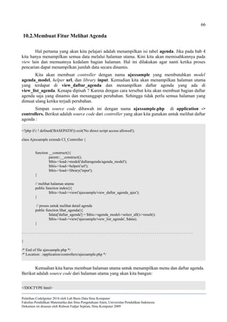 66
10.2.Membuat Fitur Melihat Agenda
Hal pertama yang akan kita pelajari adalah menampilkan isi tabel agenda. Jika pada bab 4
kita hanya menampilkan semua data melalui halaman utama. Kini kita akan memisahkannya pada
view lain dan memuatnya kedalam bagian halaman. Hal ini dilakukan agar nanti ketika proses
pencarian dapat menampilkan jumlah data secara dinamis.
Kita akan membuat controller dengan nama ajaxsample yang membutuhkan model
agenda_model, helper url, dan library input. Kemudian kita akan menampilkan halaman utama
yang terdapat di view_daftar_agenda dan menampilkan daftar agenda yang ada di
view_list_agenda. Kenapa dipisah ? Karena dengan cara tersebut kita akan membuat bagian daftar
agenda saja yang dinamis dan menanggapi perubahan. Sehingga tidak perlu semua halaman yang
dimuat ulang ketika terjadi perubahan.
Simpan source code dibawah ini dengan nama ajaxsample.php di application ->
controllers. Berikut adalah source code dari controller yang akan kita gunakan untuk melihat daftar
agenda :
<?php if ( ! defined('BASEPATH')) exit('No direct script access allowed');
class Ajaxsample extends CI_Controller {
function __construct(){
parent::__construct();
$this->load->model('daftaragenda/agenda_model');
$this->load->helper('url');
$this->load->library('input');
}
// melihat halaman utama
public function index(){
$this->load->view('ajaxsample/view_daftar_agenda_ajax');
}
// proses untuk melihat detail agenda
public function lihat_agenda(){
$data['daftar_agenda'] = $this->agenda_model->select_all()->result();
$this->load->view('ajaxsample/view_list_agenda', $data);
}
. . . . . . . . . . . . . . . . . . . . . . . . . . . . . . . . . . . . . . . . . . . . . . . . . . . . . . . . . . . . . . . . . . . . . . . . . . . . . . . . . . . . . . . . . .
}
/* End of file ajaxsample.php */
/* Location: ./application/controllers/ajaxsample.php */
Kemudian kita harus membuat halaman utama untuk menampilkan menu dan daftar agenda.
Berikut adalah source code dari halaman utama yang akan kita bangun:
<!DOCTYPE html>
Pelatihan CodeIgniter 2014 oleh Lab Basis Data Ilmu Komputer
Fakultas Pendidikan Matematika dan Ilmu Pengetahuan Alam, Universitas Pendidikan Indonesia
Dokumen ini disusun oleh Ridwan Fadjar Septian, Ilmu Komputer 2009
 